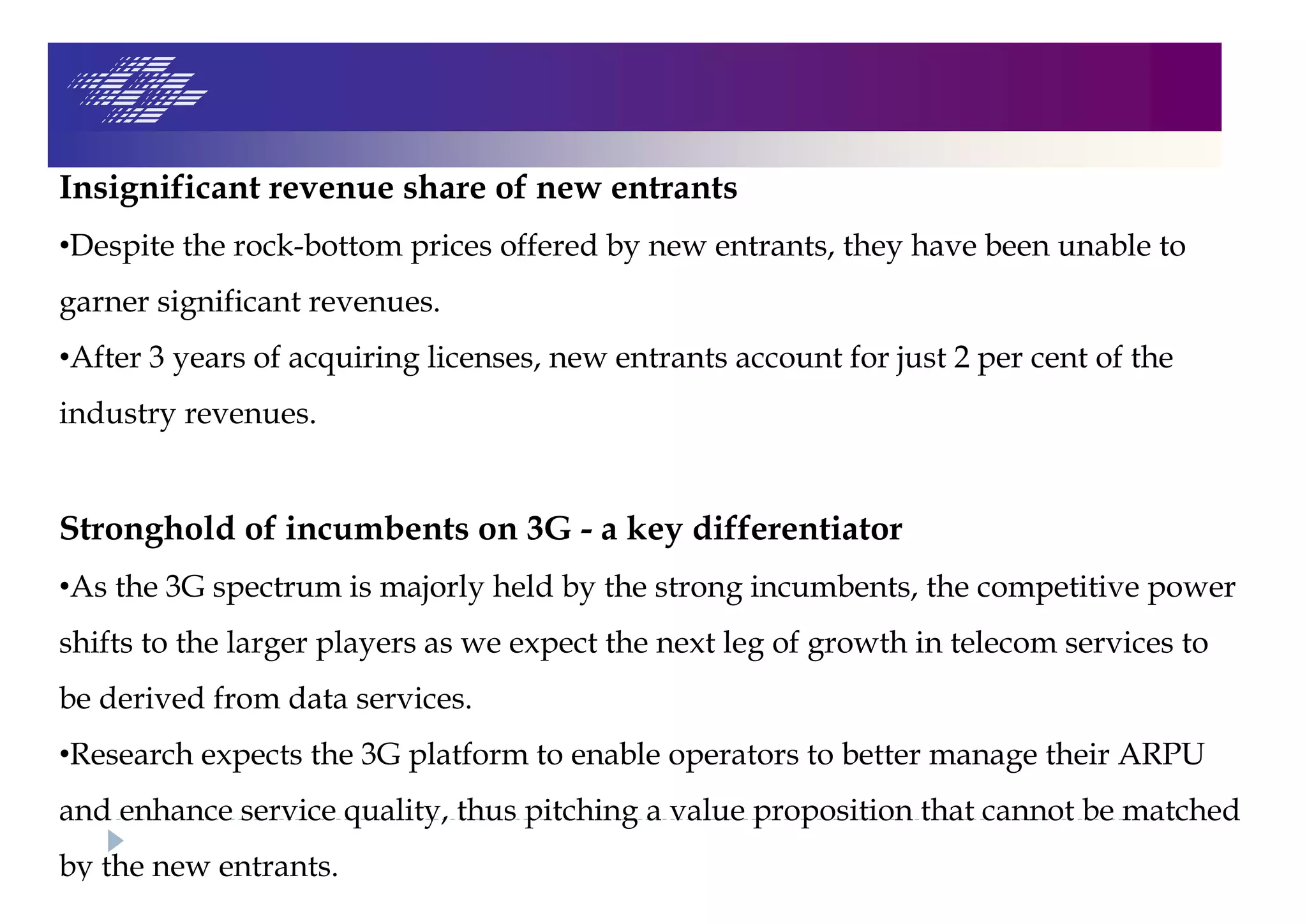 Insignificant revenue share of new entrants
•Despite the rock-bottom prices offered by new entrants, they have been unable to
garner significant revenues.
•After 3 years of acquiring licenses, new entrants account for just 2 per cent of the
industry revenues.
Stronghold of incumbents on 3G - a key differentiator
•As the 3G spectrum is majorly held by the strong incumbents, the competitive power
shifts to the larger players as we expect the next leg of growth in telecom services to
be derived from data services.
•Research expects the 3G platform to enable operators to better manage their ARPU
and enhance service quality, thus pitching a value proposition that cannot be matched
by the new entrants.
 