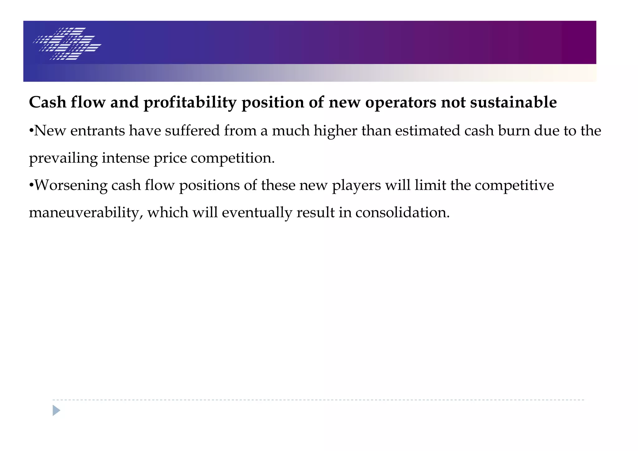 Cash flow and profitability position of new operators not sustainable
•New entrants have suffered from a much higher than estimated cash burn due to the
prevailing intense price competition.
•Worsening cash flow positions of these new players will limit the competitive
maneuverability, which will eventually result in consolidation.
 