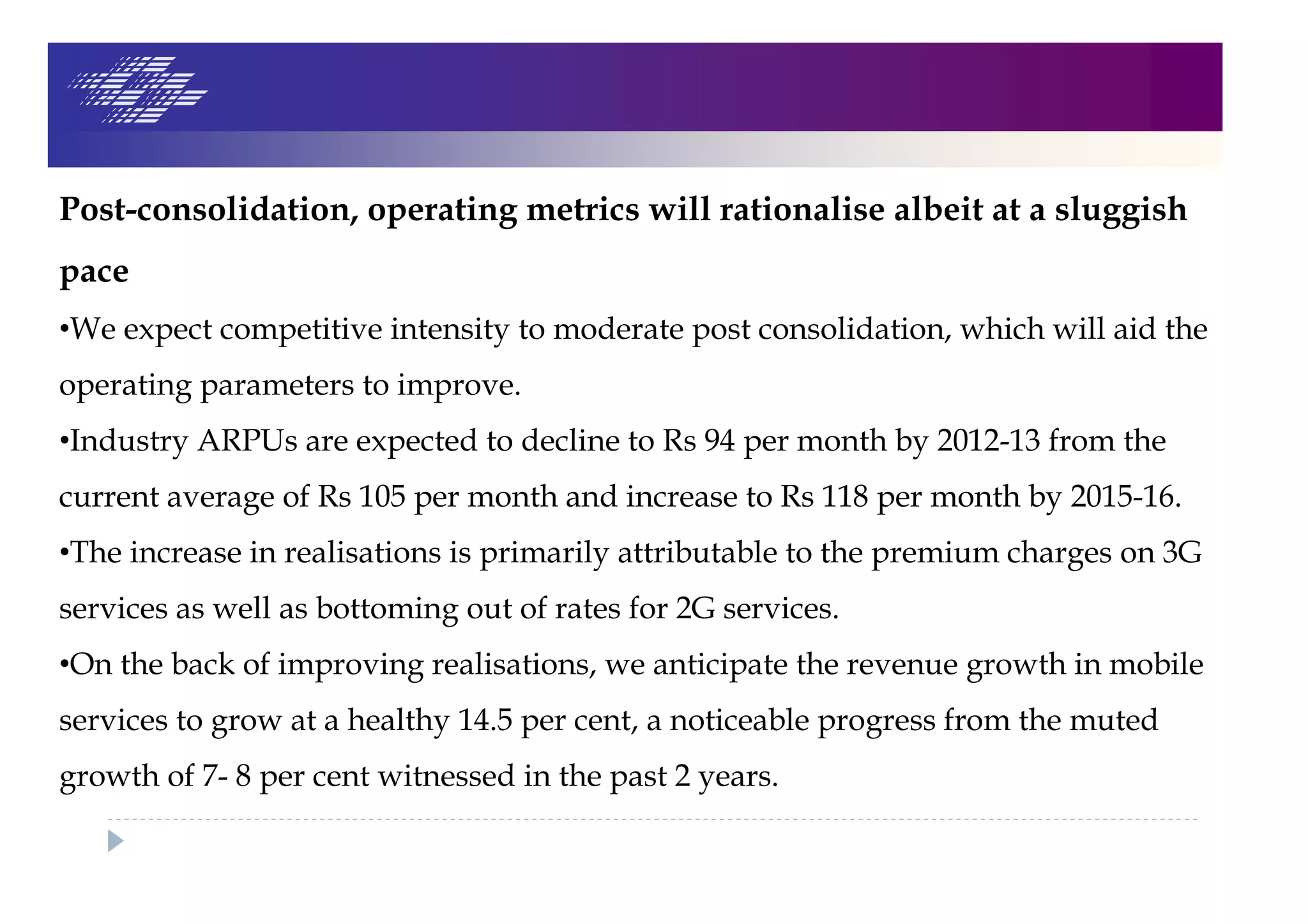 Post-consolidation, operating metrics will rationalise albeit at a sluggish
pace
•We expect competitive intensity to moderate post consolidation, which will aid the
operating parameters to improve.
•Industry ARPUs are expected to decline to Rs 94 per month by 2012-13 from the
current average of Rs 105 per month and increase to Rs 118 per month by 2015-16.
•The increase in realisations is primarily attributable to the premium charges on 3G
services as well as bottoming out of rates for 2G services.
•On the back of improving realisations, we anticipate the revenue growth in mobile
services to grow at a healthy 14.5 per cent, a noticeable progress from the muted
growth of 7- 8 per cent witnessed in the past 2 years.
 