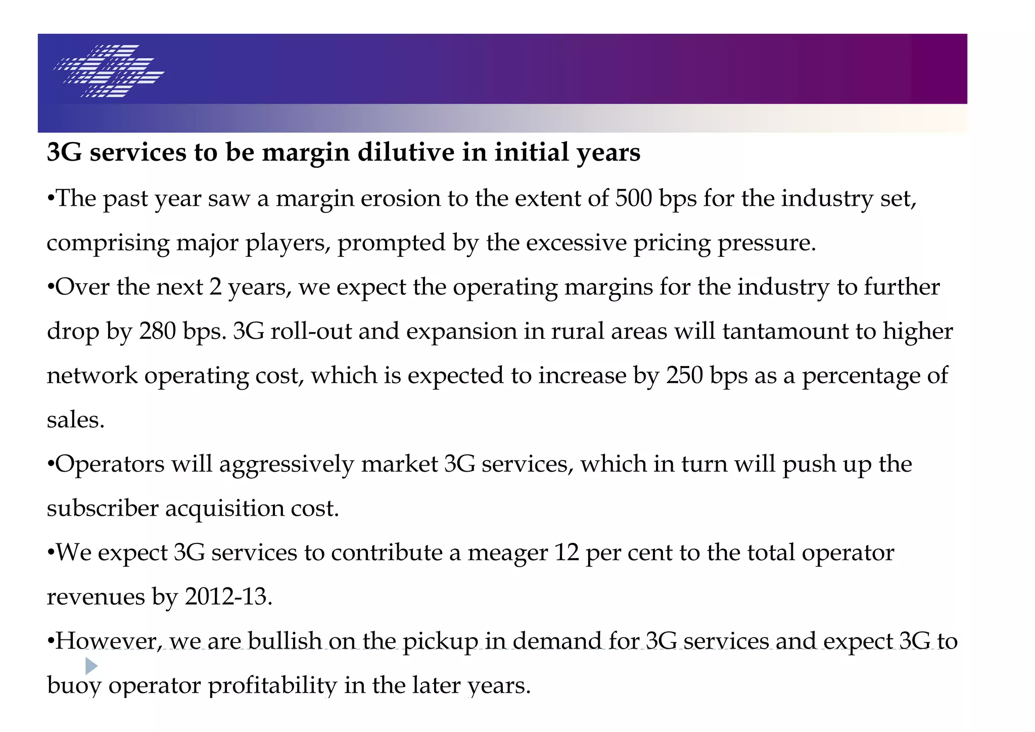 3G services to be margin dilutive in initial years
•The past year saw a margin erosion to the extent of 500 bps for the industry set,
comprising major players, prompted by the excessive pricing pressure.
•Over the next 2 years, we expect the operating margins for the industry to further
drop by 280 bps. 3G roll-out and expansion in rural areas will tantamount to higher
network operating cost, which is expected to increase by 250 bps as a percentage of
sales.
•Operators will aggressively market 3G services, which in turn will push up the
subscriber acquisition cost.
•We expect 3G services to contribute a meager 12 per cent to the total operator
revenues by 2012-13.
•However, we are bullish on the pickup in demand for 3G services and expect 3G to
buoy operator profitability in the later years.
 