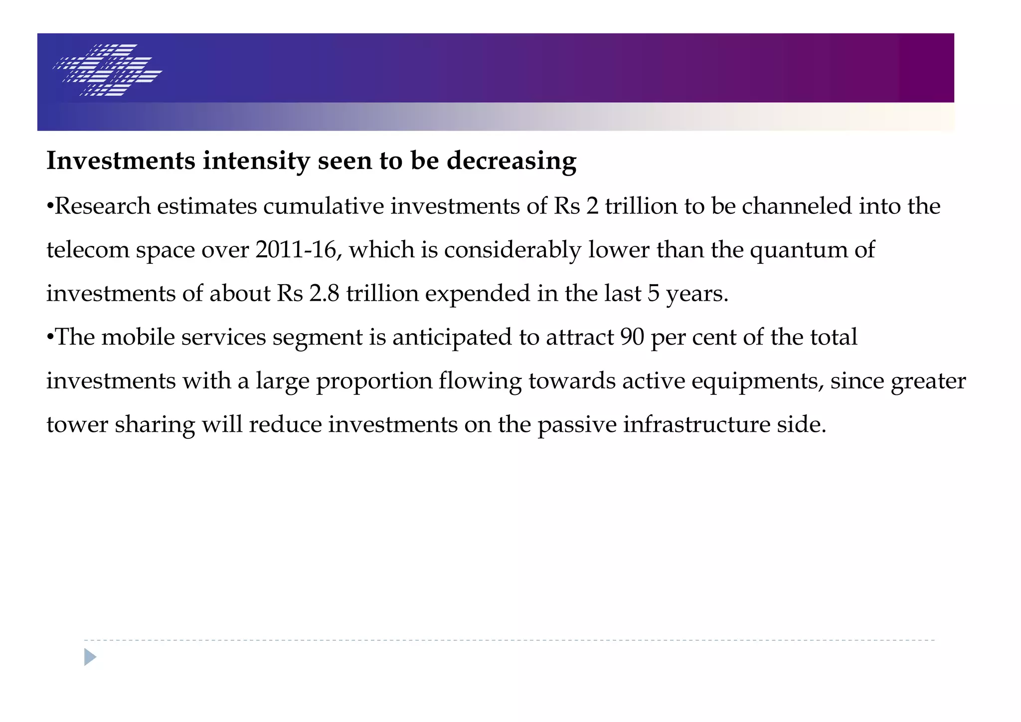 Investments intensity seen to be decreasing
•Research estimates cumulative investments of Rs 2 trillion to be channeled into the
telecom space over 2011-16, which is considerably lower than the quantum of
investments of about Rs 2.8 trillion expended in the last 5 years.
•The mobile services segment is anticipated to attract 90 per cent of the total
investments with a large proportion flowing towards active equipments, since greater
tower sharing will reduce investments on the passive infrastructure side.
 