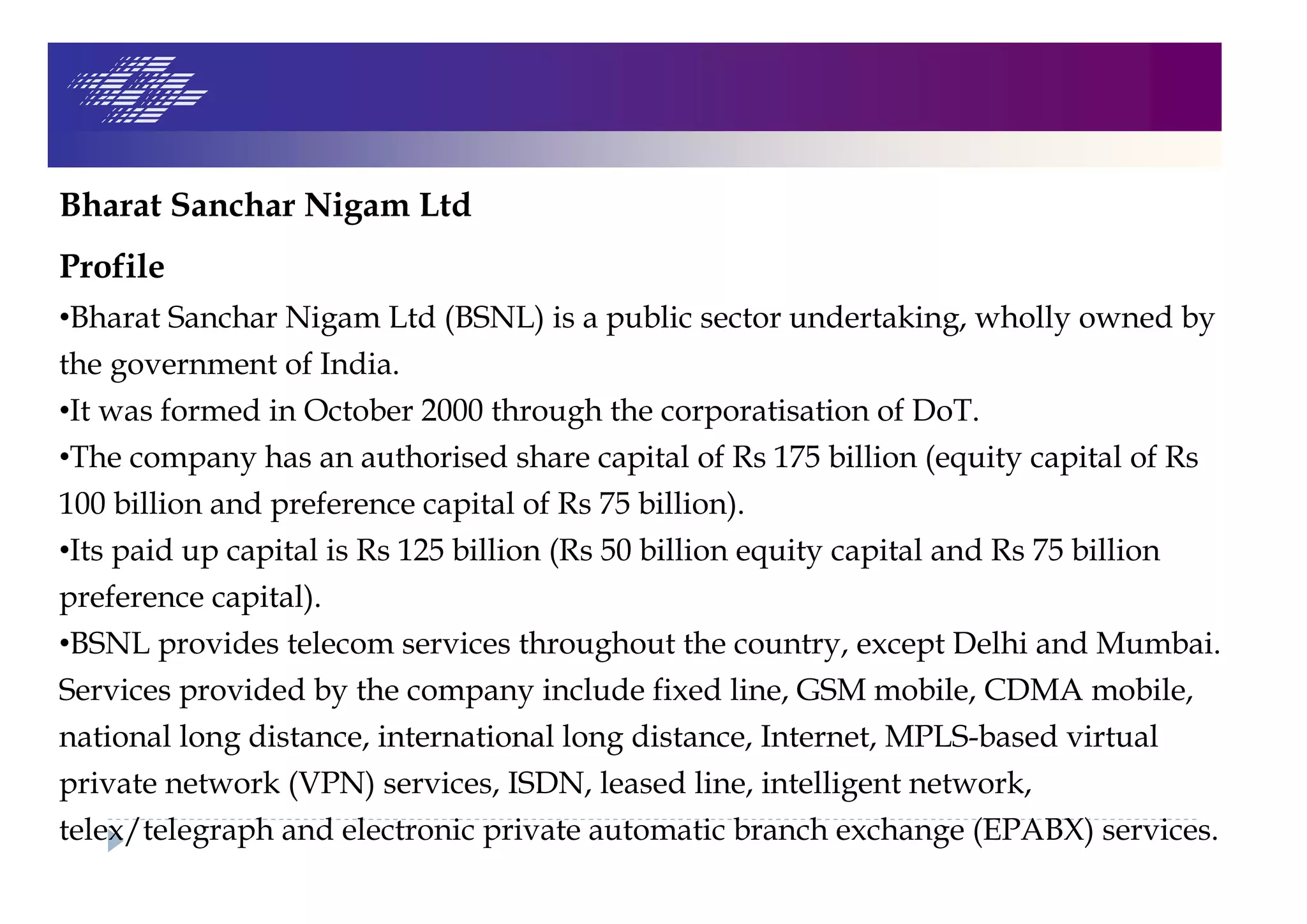 Bharat Sanchar Nigam Ltd
Profile
•Bharat Sanchar Nigam Ltd (BSNL) is a public sector undertaking, wholly owned by
the government of India.
•It was formed in October 2000 through the corporatisation of DoT.
•The company has an authorised share capital of Rs 175 billion (equity capital of Rs
100 billion and preference capital of Rs 75 billion).
•Its paid up capital is Rs 125 billion (Rs 50 billion equity capital and Rs 75 billion
preference capital).
•BSNL provides telecom services throughout the country, except Delhi and Mumbai.
Services provided by the company include fixed line, GSM mobile, CDMA mobile,
national long distance, international long distance, Internet, MPLS-based virtual
private network (VPN) services, ISDN, leased line, intelligent network,
telex/telegraph and electronic private automatic branch exchange (EPABX) services.
 