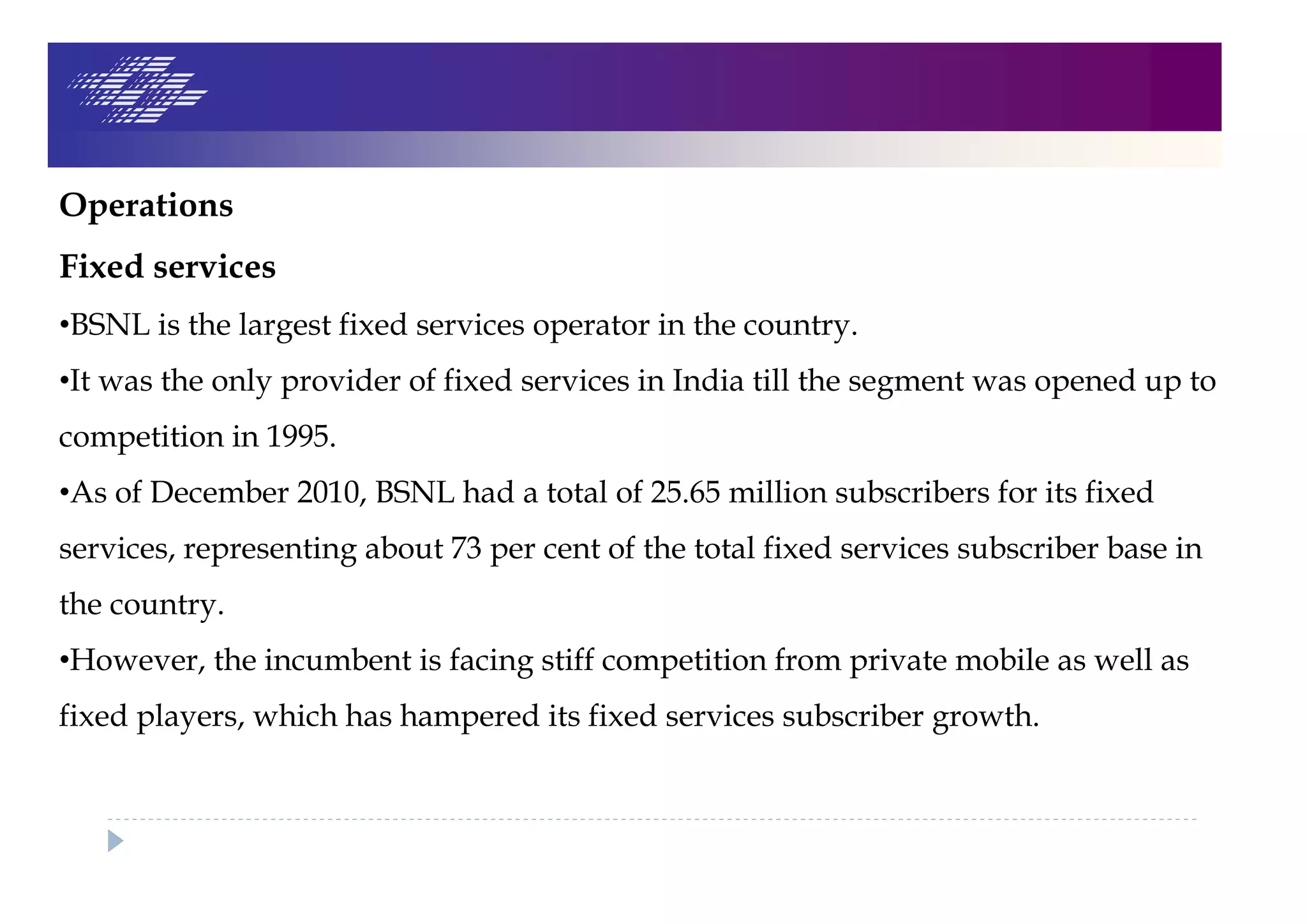Operations
Fixed services
•BSNL is the largest fixed services operator in the country.
•It was the only provider of fixed services in India till the segment was opened up to
competition in 1995.
•As of December 2010, BSNL had a total of 25.65 million subscribers for its fixed
services, representing about 73 per cent of the total fixed services subscriber base in
the country.
•However, the incumbent is facing stiff competition from private mobile as well as
fixed players, which has hampered its fixed services subscriber growth.
 