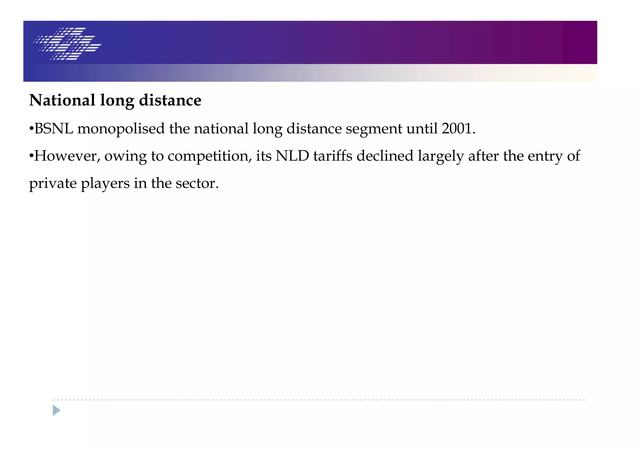 National long distance
•BSNL monopolised the national long distance segment until 2001.
•However, owing to competition, its NLD tariffs declined largely after the entry of
private players in the sector.
 