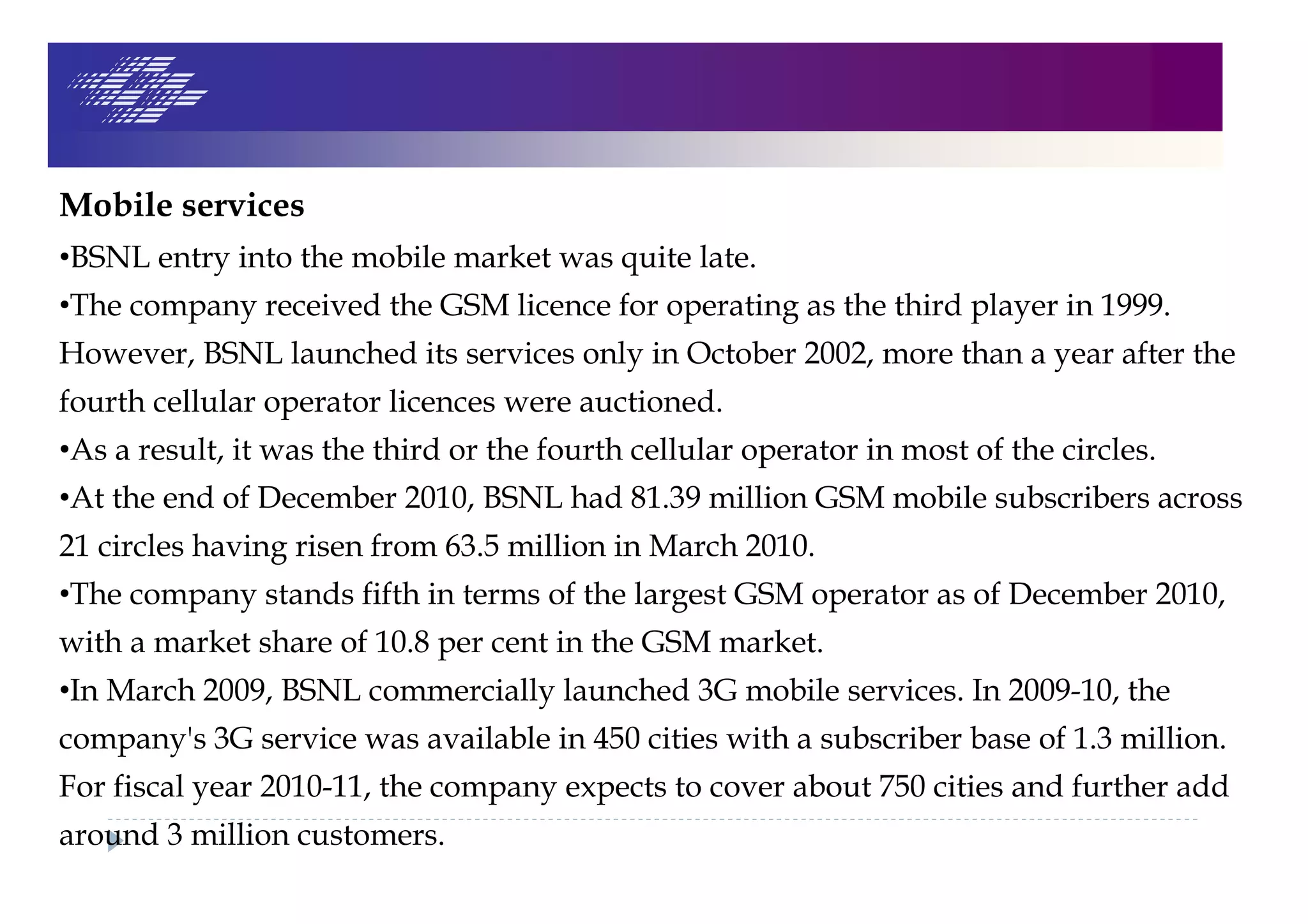 Mobile services
•BSNL entry into the mobile market was quite late.
•The company received the GSM licence for operating as the third player in 1999.
However, BSNL launched its services only in October 2002, more than a year after the
fourth cellular operator licences were auctioned.
•As a result, it was the third or the fourth cellular operator in most of the circles.
•At the end of December 2010, BSNL had 81.39 million GSM mobile subscribers across
21 circles having risen from 63.5 million in March 2010.
•The company stands fifth in terms of the largest GSM operator as of December 2010,
with a market share of 10.8 per cent in the GSM market.
•In March 2009, BSNL commercially launched 3G mobile services. In 2009-10, the
company's 3G service was available in 450 cities with a subscriber base of 1.3 million.
For fiscal year 2010-11, the company expects to cover about 750 cities and further add
around 3 million customers.
 