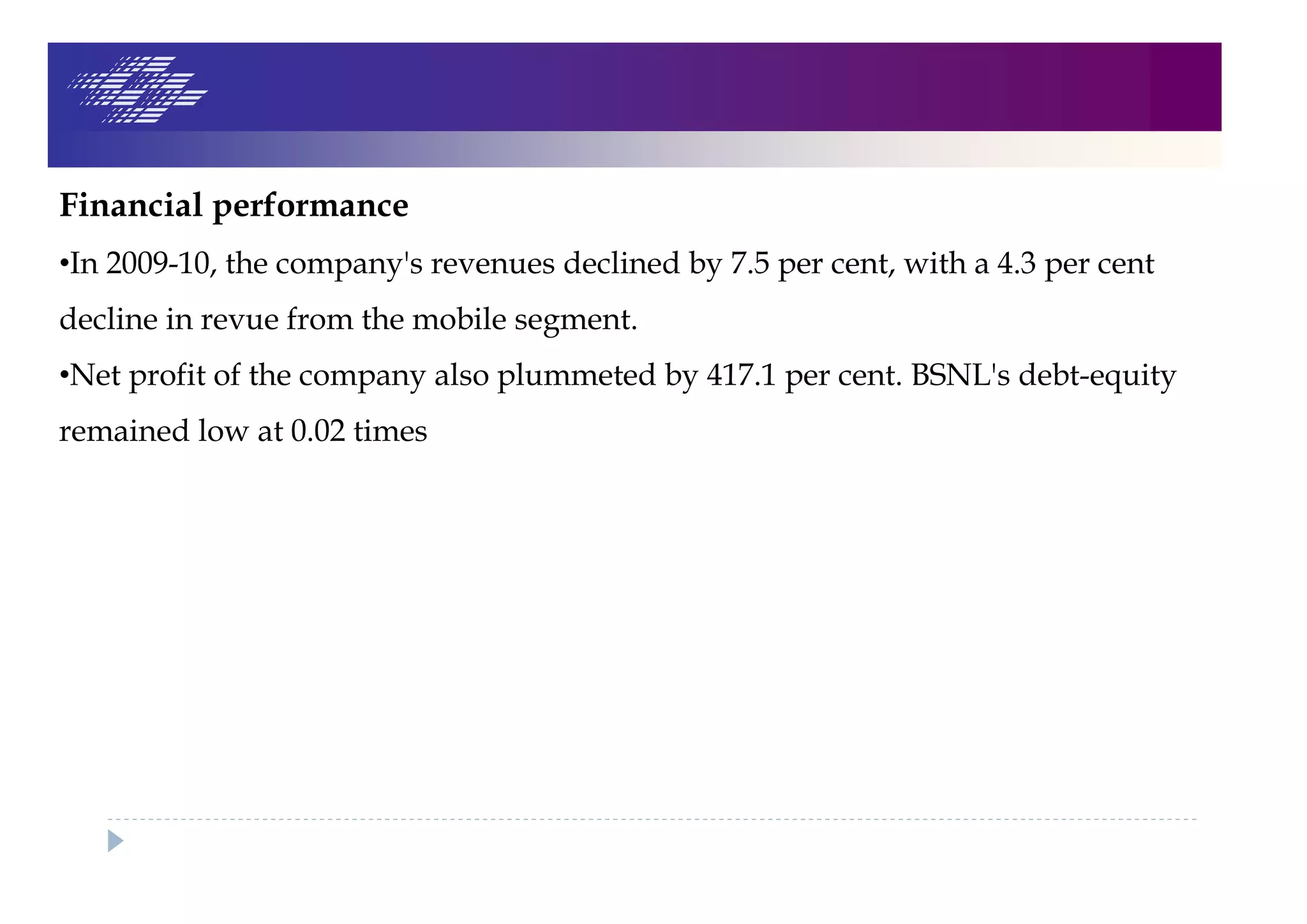 Financial performance
•In 2009-10, the company's revenues declined by 7.5 per cent, with a 4.3 per cent
decline in revue from the mobile segment.
•Net profit of the company also plummeted by 417.1 per cent. BSNL's debt-equity
remained low at 0.02 times
 