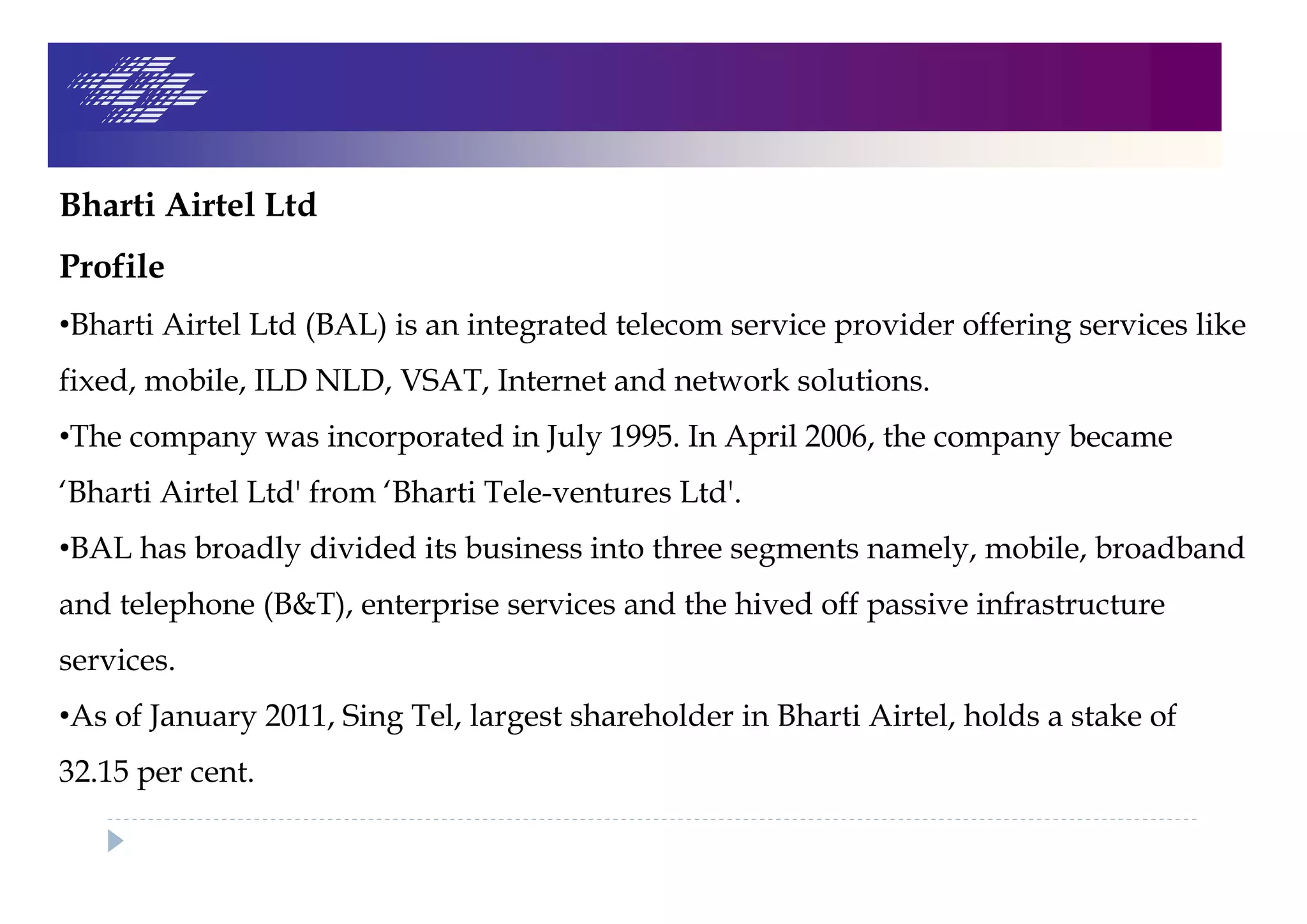 Bharti Airtel Ltd
Profile
•Bharti Airtel Ltd (BAL) is an integrated telecom service provider offering services like
fixed, mobile, ILD NLD, VSAT, Internet and network solutions.
•The company was incorporated in July 1995. In April 2006, the company became
‘Bharti Airtel Ltd' from ‘Bharti Tele-ventures Ltd'.
•BAL has broadly divided its business into three segments namely, mobile, broadband
and telephone (B&T), enterprise services and the hived off passive infrastructure
services.
•As of January 2011, Sing Tel, largest shareholder in Bharti Airtel, holds a stake of
32.15 per cent.
 