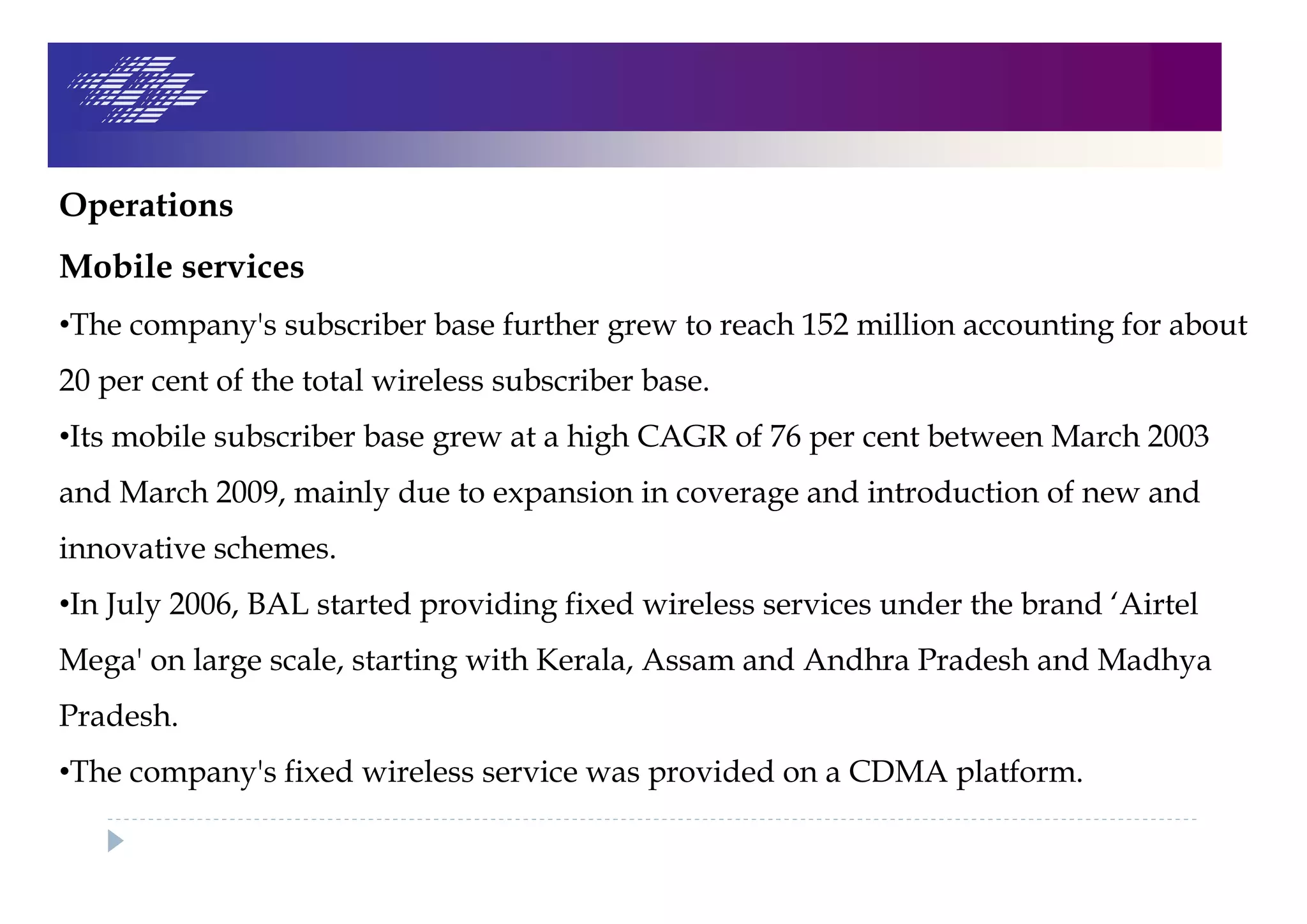 Operations
Mobile services
•The company's subscriber base further grew to reach 152 million accounting for about
20 per cent of the total wireless subscriber base.
•Its mobile subscriber base grew at a high CAGR of 76 per cent between March 2003
and March 2009, mainly due to expansion in coverage and introduction of new and
innovative schemes.
•In July 2006, BAL started providing fixed wireless services under the brand ‘Airtel
Mega' on large scale, starting with Kerala, Assam and Andhra Pradesh and Madhya
Pradesh.
•The company's fixed wireless service was provided on a CDMA platform.
 
