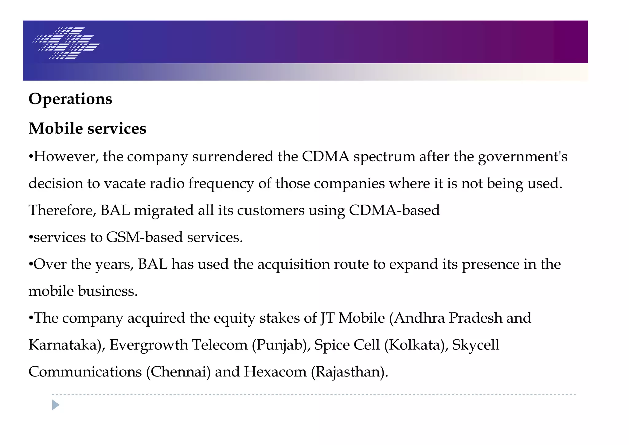 Operations
Mobile services
•However, the company surrendered the CDMA spectrum after the government's
decision to vacate radio frequency of those companies where it is not being used.
Therefore, BAL migrated all its customers using CDMA-based
•services to GSM-based services.
•Over the years, BAL has used the acquisition route to expand its presence in the
mobile business.
•The company acquired the equity stakes of JT Mobile (Andhra Pradesh and
Karnataka), Evergrowth Telecom (Punjab), Spice Cell (Kolkata), Skycell
Communications (Chennai) and Hexacom (Rajasthan).
 