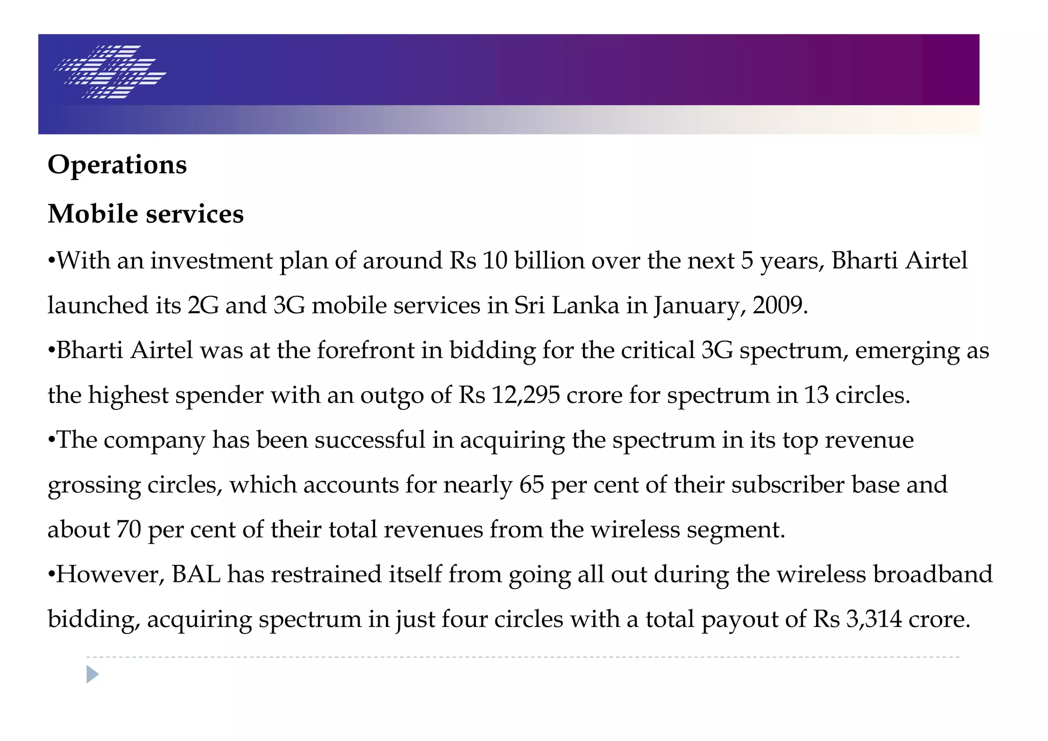 Operations
Mobile services
•With an investment plan of around Rs 10 billion over the next 5 years, Bharti Airtel
launched its 2G and 3G mobile services in Sri Lanka in January, 2009.
•Bharti Airtel was at the forefront in bidding for the critical 3G spectrum, emerging as
the highest spender with an outgo of Rs 12,295 crore for spectrum in 13 circles.
•The company has been successful in acquiring the spectrum in its top revenue
grossing circles, which accounts for nearly 65 per cent of their subscriber base and
about 70 per cent of their total revenues from the wireless segment.
•However, BAL has restrained itself from going all out during the wireless broadband
bidding, acquiring spectrum in just four circles with a total payout of Rs 3,314 crore.
 