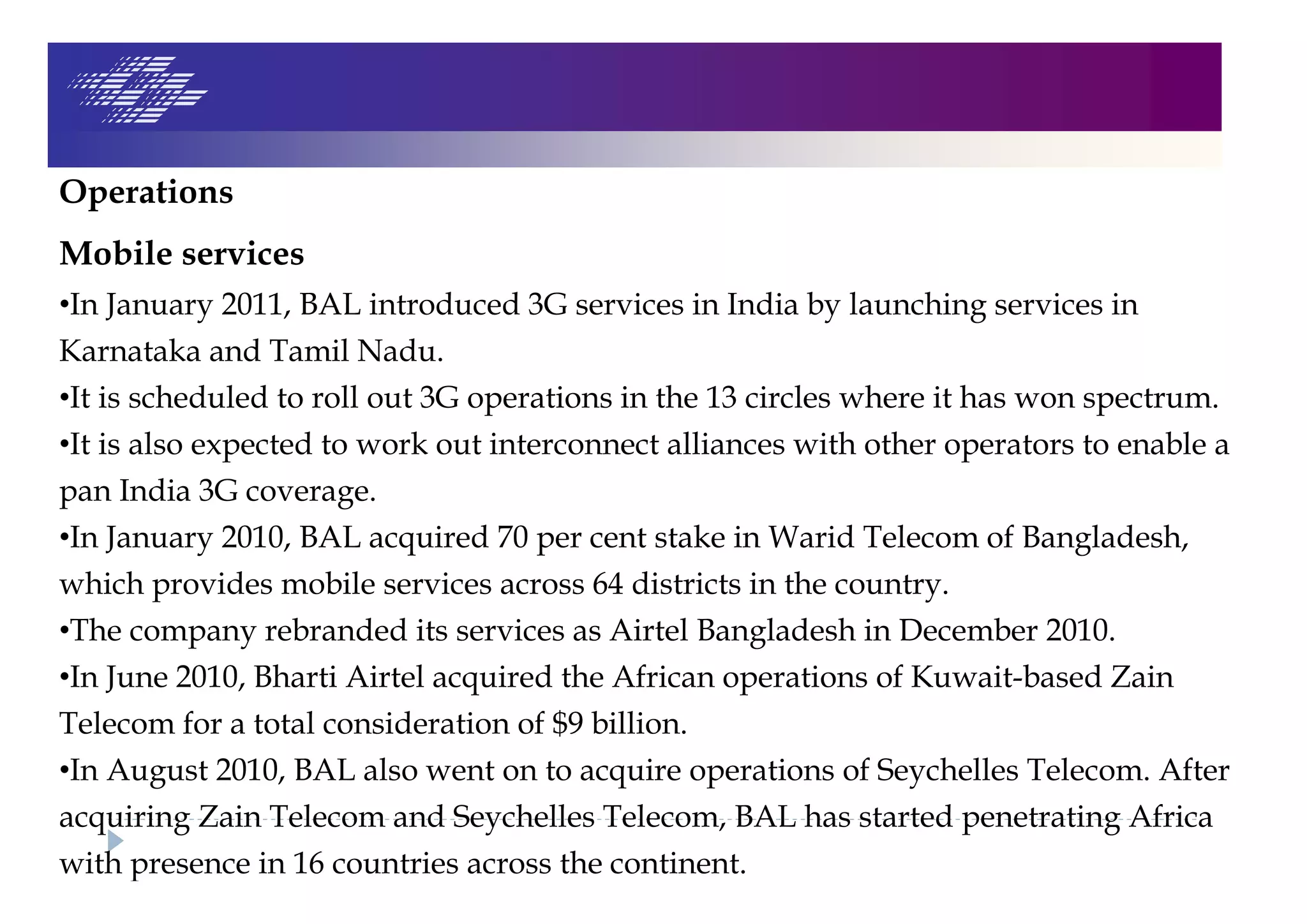 Operations
Mobile services
•In January 2011, BAL introduced 3G services in India by launching services in
Karnataka and Tamil Nadu.
•It is scheduled to roll out 3G operations in the 13 circles where it has won spectrum.
•It is also expected to work out interconnect alliances with other operators to enable a
pan India 3G coverage.
•In January 2010, BAL acquired 70 per cent stake in Warid Telecom of Bangladesh,
which provides mobile services across 64 districts in the country.
•The company rebranded its services as Airtel Bangladesh in December 2010.
•In June 2010, Bharti Airtel acquired the African operations of Kuwait-based Zain
Telecom for a total consideration of $9 billion.
•In August 2010, BAL also went on to acquire operations of Seychelles Telecom. After
acquiring Zain Telecom and Seychelles Telecom, BAL has started penetrating Africa
with presence in 16 countries across the continent.
 