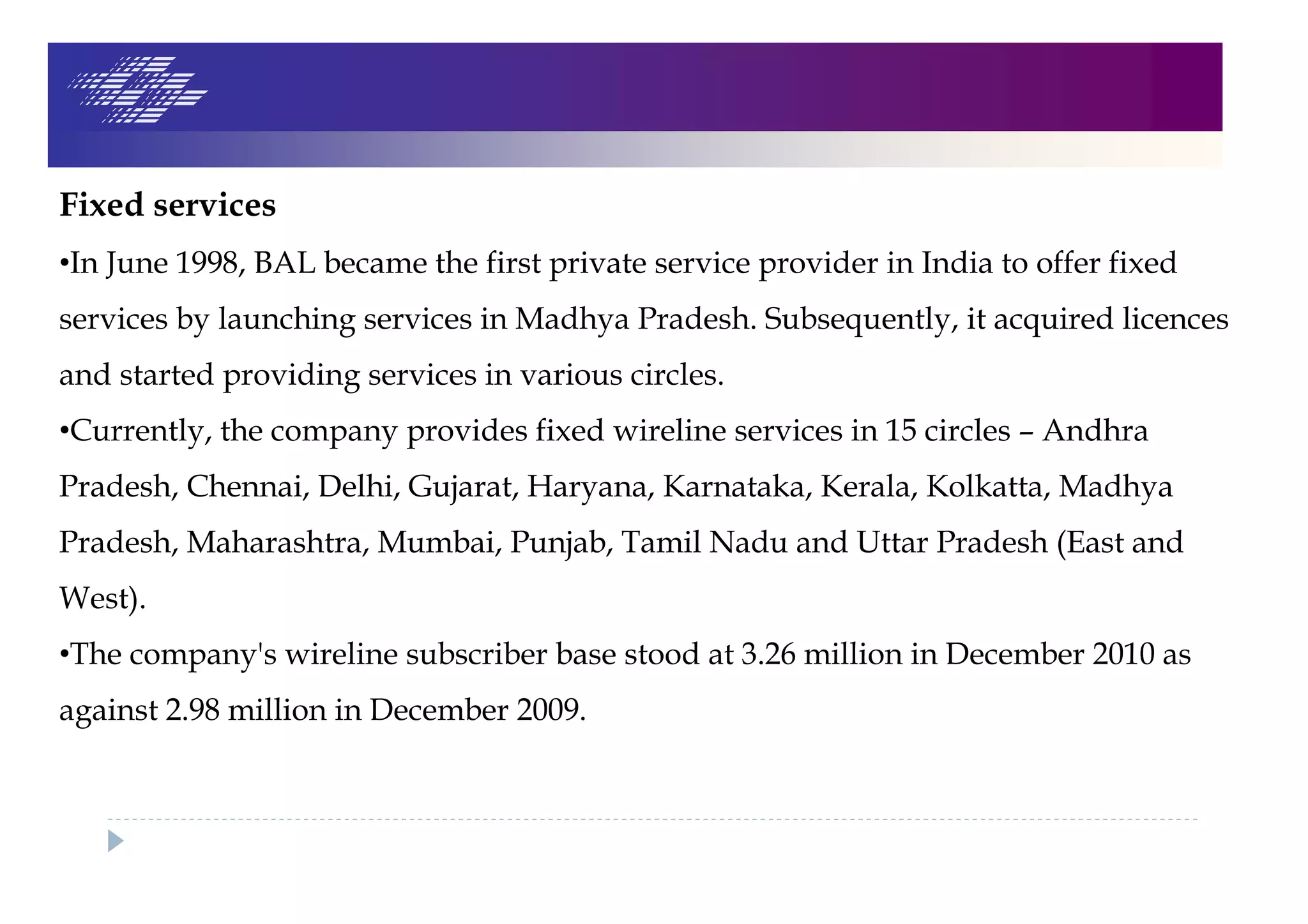 Fixed services
•In June 1998, BAL became the first private service provider in India to offer fixed
services by launching services in Madhya Pradesh. Subsequently, it acquired licences
and started providing services in various circles.
•Currently, the company provides fixed wireline services in 15 circles – Andhra
Pradesh, Chennai, Delhi, Gujarat, Haryana, Karnataka, Kerala, Kolkatta, Madhya
Pradesh, Maharashtra, Mumbai, Punjab, Tamil Nadu and Uttar Pradesh (East and
West).
•The company's wireline subscriber base stood at 3.26 million in December 2010 as
against 2.98 million in December 2009.
 