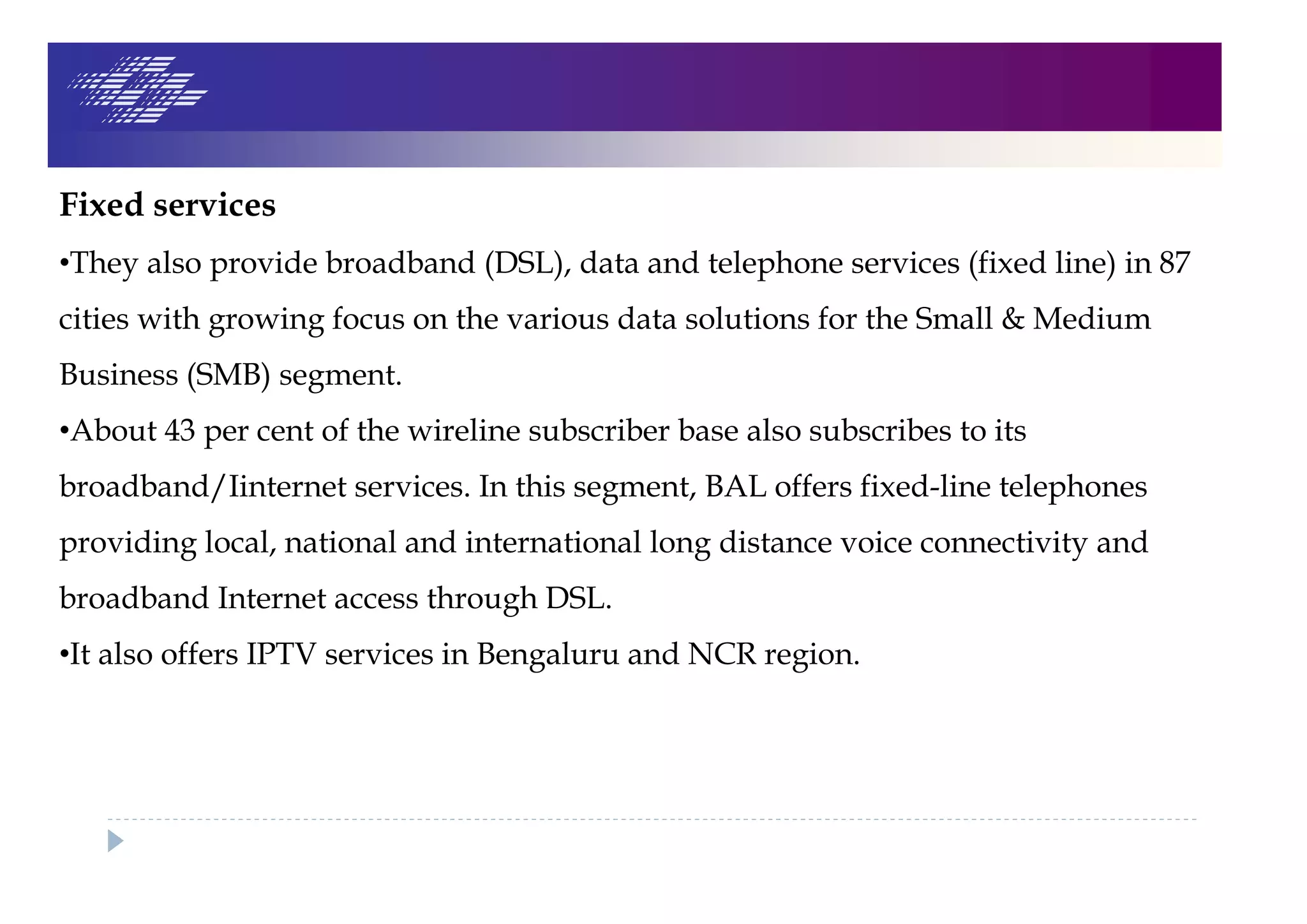 Fixed services
•They also provide broadband (DSL), data and telephone services (fixed line) in 87
cities with growing focus on the various data solutions for the Small & Medium
Business (SMB) segment.
•About 43 per cent of the wireline subscriber base also subscribes to its
broadband/Iinternet services. In this segment, BAL offers fixed-line telephones
providing local, national and international long distance voice connectivity and
broadband Internet access through DSL.
•It also offers IPTV services in Bengaluru and NCR region.
 