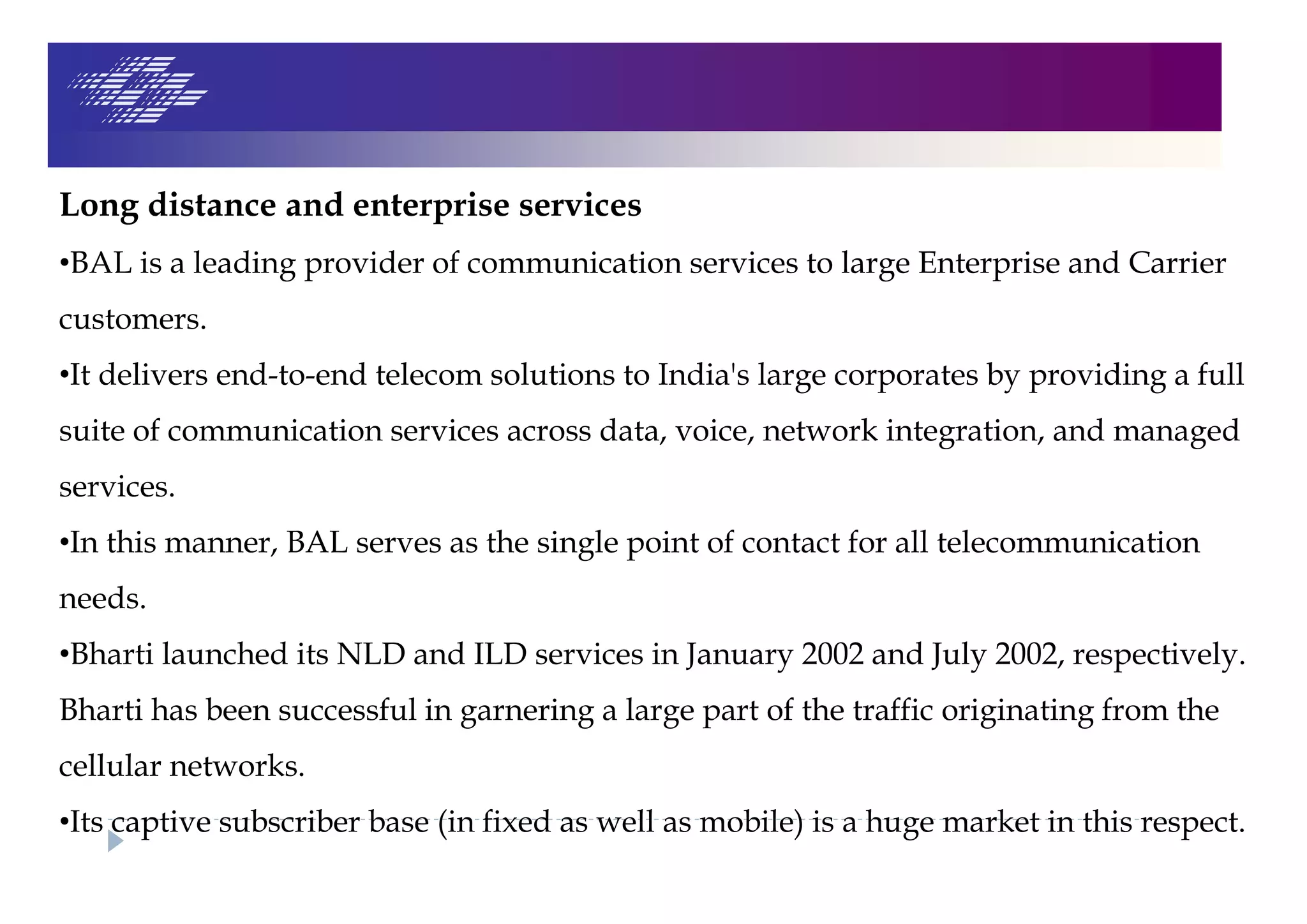 Long distance and enterprise services
•BAL is a leading provider of communication services to large Enterprise and Carrier
customers.
•It delivers end-to-end telecom solutions to India's large corporates by providing a full
suite of communication services across data, voice, network integration, and managed
services.
•In this manner, BAL serves as the single point of contact for all telecommunication
needs.
•Bharti launched its NLD and ILD services in January 2002 and July 2002, respectively.
Bharti has been successful in garnering a large part of the traffic originating from the
cellular networks.
•Its captive subscriber base (in fixed as well as mobile) is a huge market in this respect.
 
