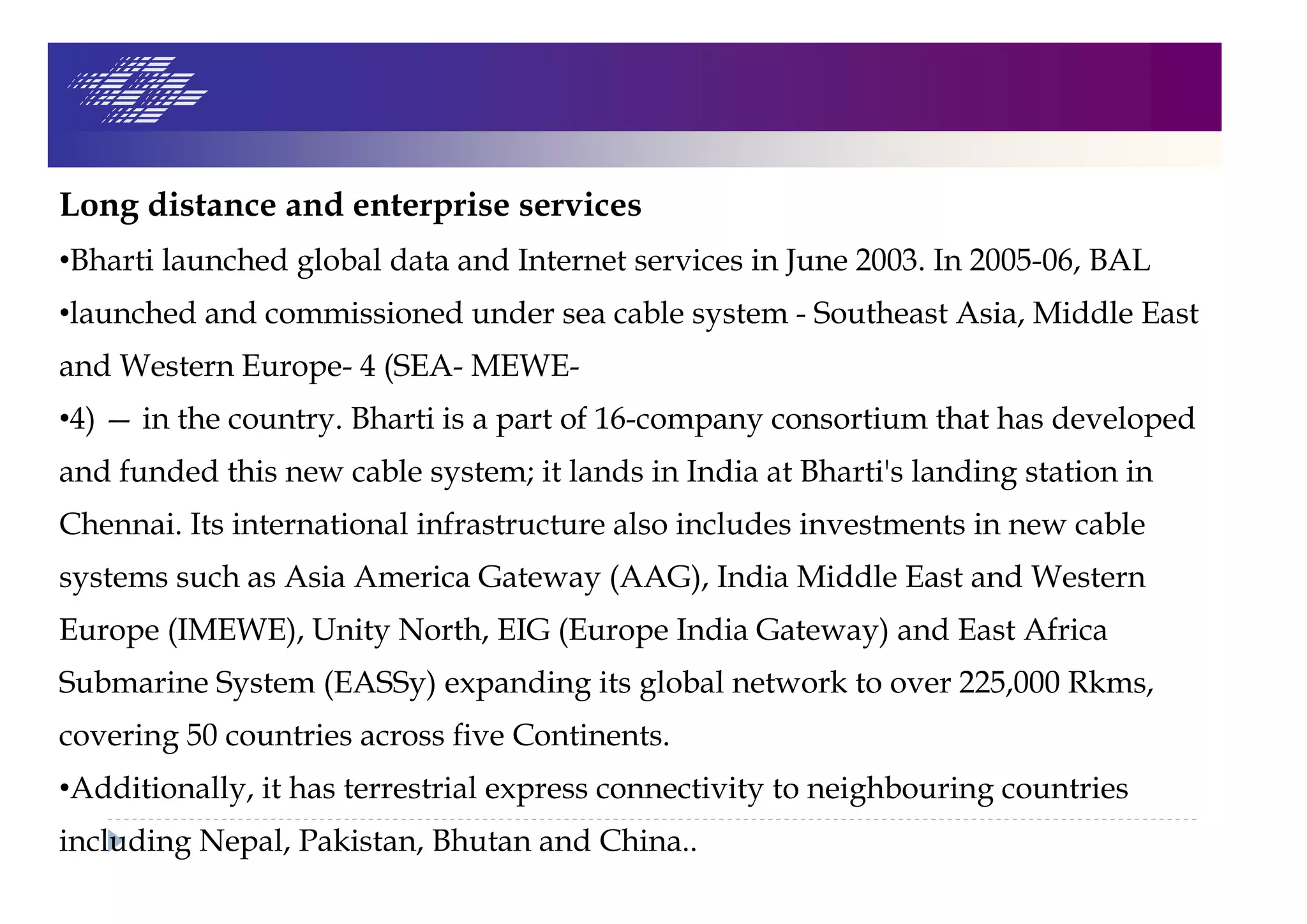 Long distance and enterprise services
•Bharti launched global data and Internet services in June 2003. In 2005-06, BAL
•launched and commissioned under sea cable system - Southeast Asia, Middle East
and Western Europe- 4 (SEA- MEWE-
•4) — in the country. Bharti is a part of 16-company consortium that has developed
and funded this new cable system; it lands in India at Bharti's landing station in
Chennai. Its international infrastructure also includes investments in new cable
systems such as Asia America Gateway (AAG), India Middle East and Western
Europe (IMEWE), Unity North, EIG (Europe India Gateway) and East Africa
Submarine System (EASSy) expanding its global network to over 225,000 Rkms,
covering 50 countries across five Continents.
•Additionally, it has terrestrial express connectivity to neighbouring countries
including Nepal, Pakistan, Bhutan and China..
 