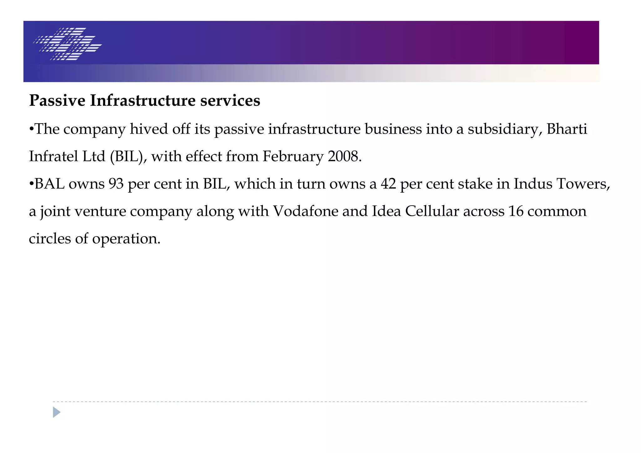 Passive Infrastructure services
•The company hived off its passive infrastructure business into a subsidiary, Bharti
Infratel Ltd (BIL), with effect from February 2008.
•BAL owns 93 per cent in BIL, which in turn owns a 42 per cent stake in Indus Towers,
a joint venture company along with Vodafone and Idea Cellular across 16 common
circles of operation.
 