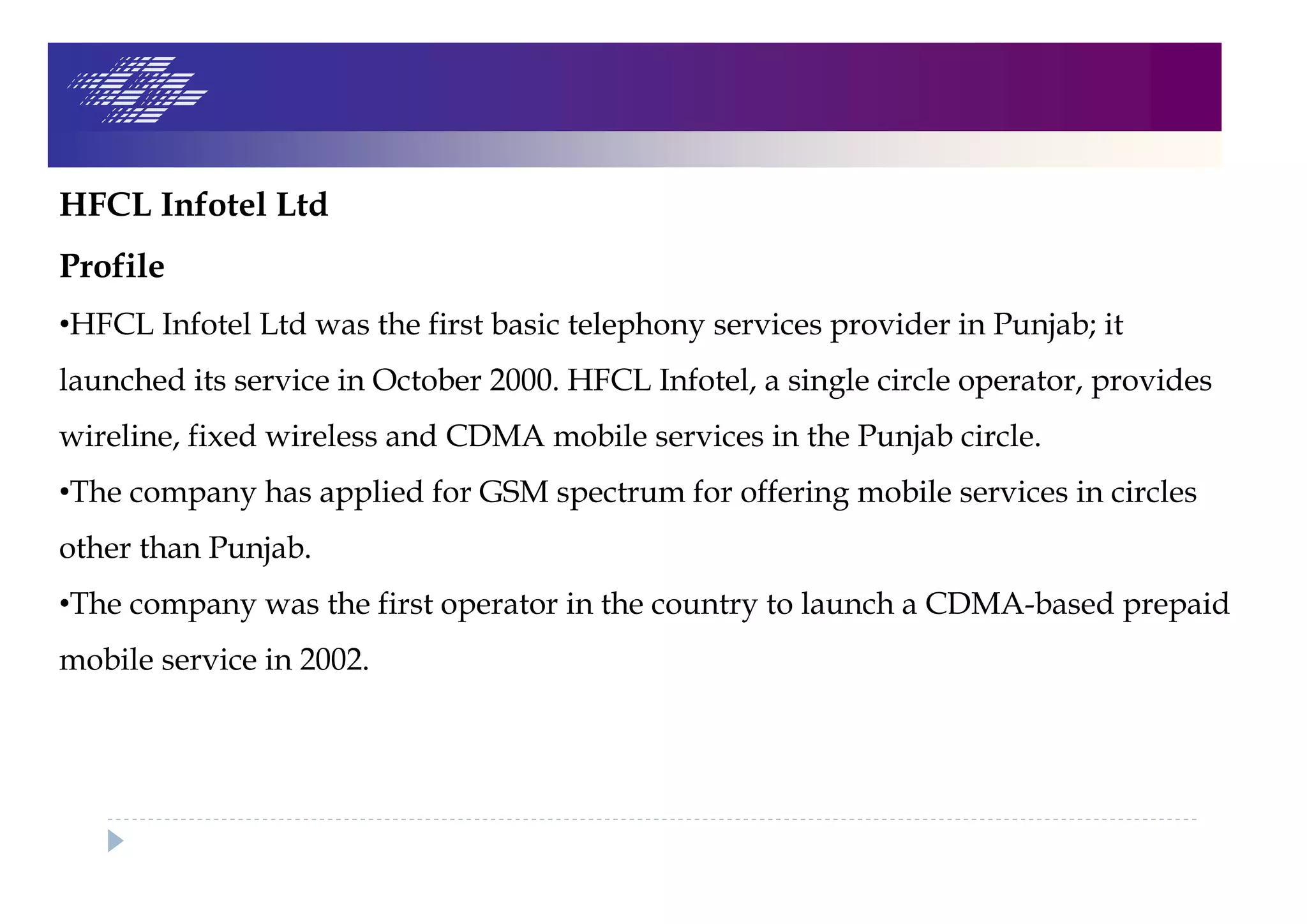 HFCL Infotel Ltd
Profile
•HFCL Infotel Ltd was the first basic telephony services provider in Punjab; it
launched its service in October 2000. HFCL Infotel, a single circle operator, provides
wireline, fixed wireless and CDMA mobile services in the Punjab circle.
•The company has applied for GSM spectrum for offering mobile services in circles
other than Punjab.
•The company was the first operator in the country to launch a CDMA-based prepaid
mobile service in 2002.
 