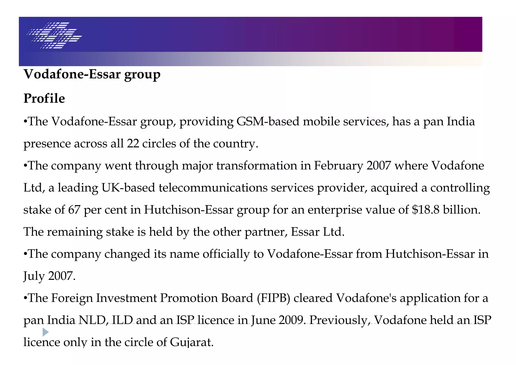 Vodafone-Essar group
Profile
•The Vodafone-Essar group, providing GSM-based mobile services, has a pan India
presence across all 22 circles of the country.
•The company went through major transformation in February 2007 where Vodafone
Ltd, a leading UK-based telecommunications services provider, acquired a controlling
stake of 67 per cent in Hutchison-Essar group for an enterprise value of $18.8 billion.
The remaining stake is held by the other partner, Essar Ltd.
•The company changed its name officially to Vodafone-Essar from Hutchison-Essar in
July 2007.
•The Foreign Investment Promotion Board (FIPB) cleared Vodafone's application for a
pan India NLD, ILD and an ISP licence in June 2009. Previously, Vodafone held an ISP
licence only in the circle of Gujarat.
 