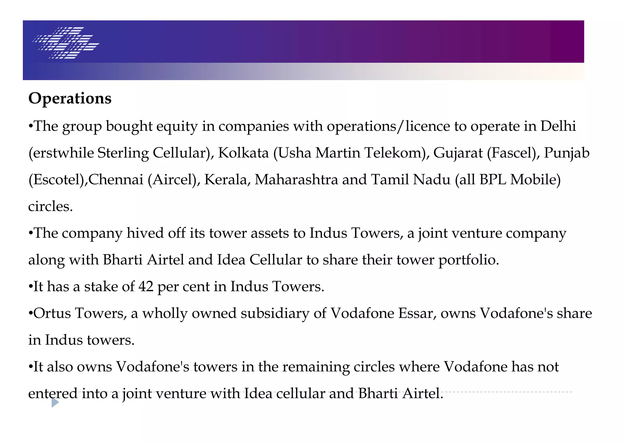 Operations
•The group bought equity in companies with operations/licence to operate in Delhi
(erstwhile Sterling Cellular), Kolkata (Usha Martin Telekom), Gujarat (Fascel), Punjab
(Escotel),Chennai (Aircel), Kerala, Maharashtra and Tamil Nadu (all BPL Mobile)
circles.
•The company hived off its tower assets to Indus Towers, a joint venture company
along with Bharti Airtel and Idea Cellular to share their tower portfolio.
•It has a stake of 42 per cent in Indus Towers.
•Ortus Towers, a wholly owned subsidiary of Vodafone Essar, owns Vodafone's share
in Indus towers.
•It also owns Vodafone's towers in the remaining circles where Vodafone has not
entered into a joint venture with Idea cellular and Bharti Airtel.
 