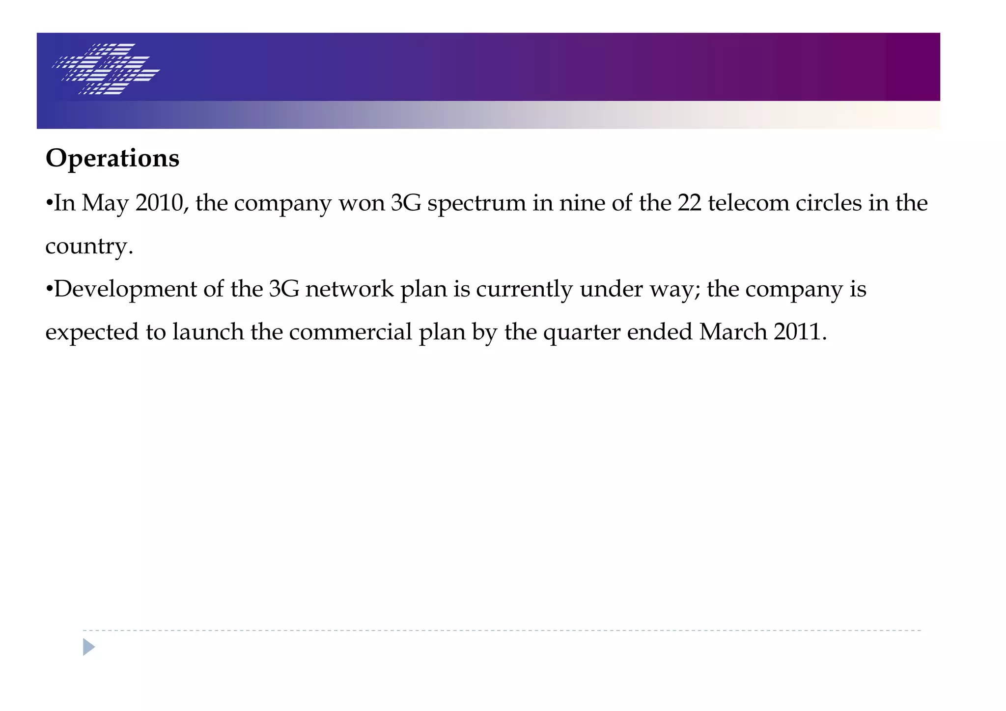 Operations
•In May 2010, the company won 3G spectrum in nine of the 22 telecom circles in the
country.
•Development of the 3G network plan is currently under way; the company is
expected to launch the commercial plan by the quarter ended March 2011.
 