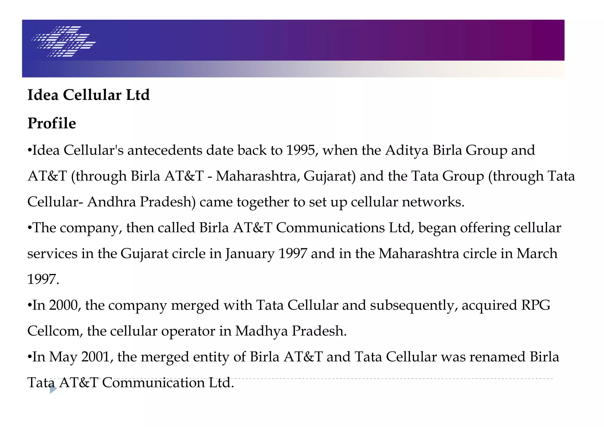 Idea Cellular Ltd
Profile
•Idea Cellular's antecedents date back to 1995, when the Aditya Birla Group and
AT&T (through Birla AT&T - Maharashtra, Gujarat) and the Tata Group (through Tata
Cellular- Andhra Pradesh) came together to set up cellular networks.
•The company, then called Birla AT&T Communications Ltd, began offering cellular
services in the Gujarat circle in January 1997 and in the Maharashtra circle in March
1997.
•In 2000, the company merged with Tata Cellular and subsequently, acquired RPG
Cellcom, the cellular operator in Madhya Pradesh.
•In May 2001, the merged entity of Birla AT&T and Tata Cellular was renamed Birla
Tata AT&T Communication Ltd.
 