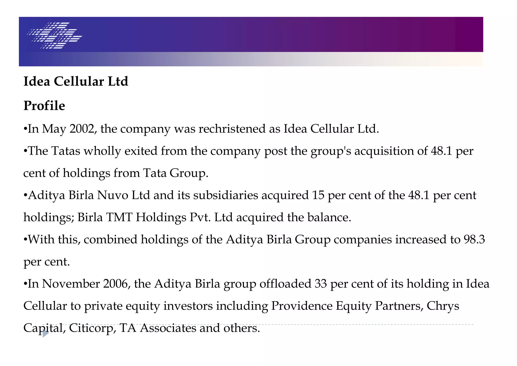 Idea Cellular Ltd
Profile
•In May 2002, the company was rechristened as Idea Cellular Ltd.
•The Tatas wholly exited from the company post the group's acquisition of 48.1 per
cent of holdings from Tata Group.
•Aditya Birla Nuvo Ltd and its subsidiaries acquired 15 per cent of the 48.1 per cent
holdings; Birla TMT Holdings Pvt. Ltd acquired the balance.
•With this, combined holdings of the Aditya Birla Group companies increased to 98.3
per cent.
•In November 2006, the Aditya Birla group offloaded 33 per cent of its holding in Idea
Cellular to private equity investors including Providence Equity Partners, Chrys
Capital, Citicorp, TA Associates and others.
 
