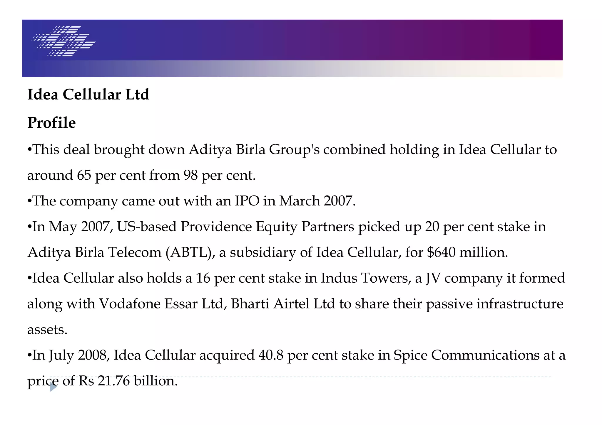 Idea Cellular Ltd
Profile
•This deal brought down Aditya Birla Group's combined holding in Idea Cellular to
around 65 per cent from 98 per cent.
•The company came out with an IPO in March 2007.
•In May 2007, US-based Providence Equity Partners picked up 20 per cent stake in
Aditya Birla Telecom (ABTL), a subsidiary of Idea Cellular, for $640 million.
•Idea Cellular also holds a 16 per cent stake in Indus Towers, a JV company it formed
along with Vodafone Essar Ltd, Bharti Airtel Ltd to share their passive infrastructure
assets.
•In July 2008, Idea Cellular acquired 40.8 per cent stake in Spice Communications at a
price of Rs 21.76 billion.
 