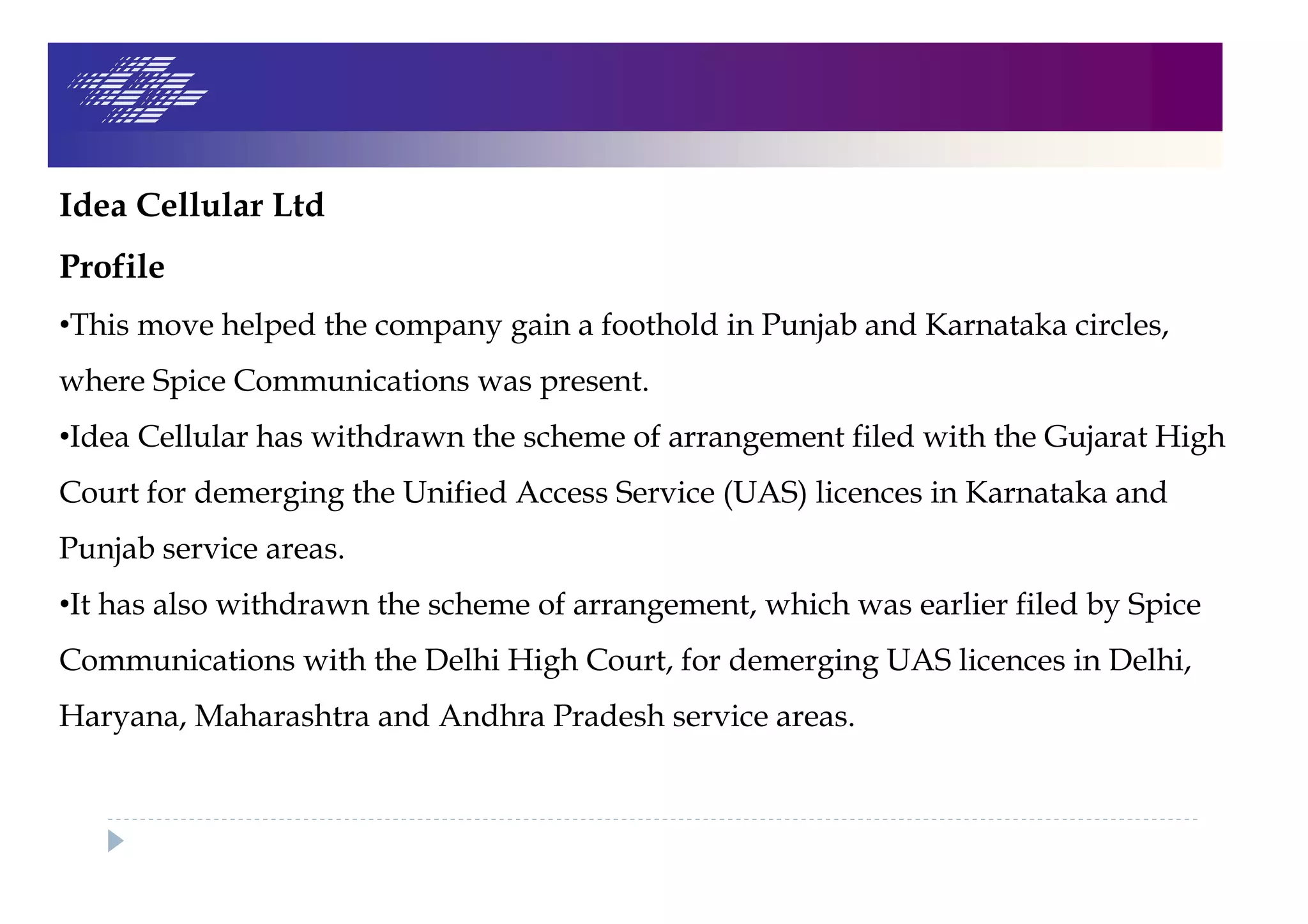 Idea Cellular Ltd
Profile
•This move helped the company gain a foothold in Punjab and Karnataka circles,
where Spice Communications was present.
•Idea Cellular has withdrawn the scheme of arrangement filed with the Gujarat High
Court for demerging the Unified Access Service (UAS) licences in Karnataka and
Punjab service areas.
•It has also withdrawn the scheme of arrangement, which was earlier filed by Spice
Communications with the Delhi High Court, for demerging UAS licences in Delhi,
Haryana, Maharashtra and Andhra Pradesh service areas.
 