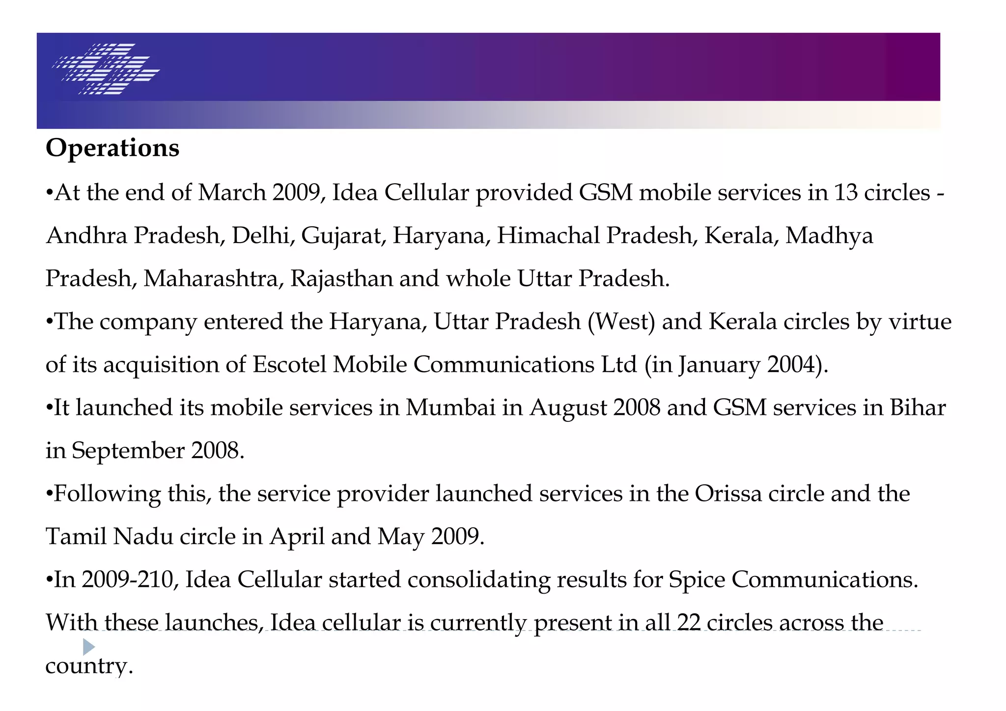 Operations
•At the end of March 2009, Idea Cellular provided GSM mobile services in 13 circles -
Andhra Pradesh, Delhi, Gujarat, Haryana, Himachal Pradesh, Kerala, Madhya
Pradesh, Maharashtra, Rajasthan and whole Uttar Pradesh.
•The company entered the Haryana, Uttar Pradesh (West) and Kerala circles by virtue
of its acquisition of Escotel Mobile Communications Ltd (in January 2004).
•It launched its mobile services in Mumbai in August 2008 and GSM services in Bihar
in September 2008.
•Following this, the service provider launched services in the Orissa circle and the
Tamil Nadu circle in April and May 2009.
•In 2009-210, Idea Cellular started consolidating results for Spice Communications.
With these launches, Idea cellular is currently present in all 22 circles across the
country.
 
