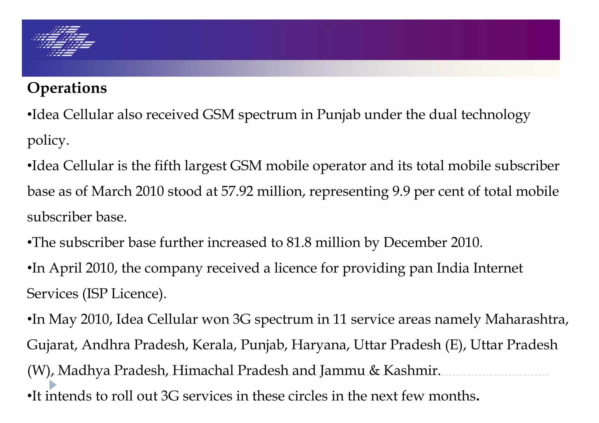 Operations
•Idea Cellular also received GSM spectrum in Punjab under the dual technology
policy.
•Idea Cellular is the fifth largest GSM mobile operator and its total mobile subscriber
base as of March 2010 stood at 57.92 million, representing 9.9 per cent of total mobile
subscriber base.
•The subscriber base further increased to 81.8 million by December 2010.
•In April 2010, the company received a licence for providing pan India Internet
Services (ISP Licence).
•In May 2010, Idea Cellular won 3G spectrum in 11 service areas namely Maharashtra,
Gujarat, Andhra Pradesh, Kerala, Punjab, Haryana, Uttar Pradesh (E), Uttar Pradesh
(W), Madhya Pradesh, Himachal Pradesh and Jammu & Kashmir.
•It intends to roll out 3G services in these circles in the next few months.
 
