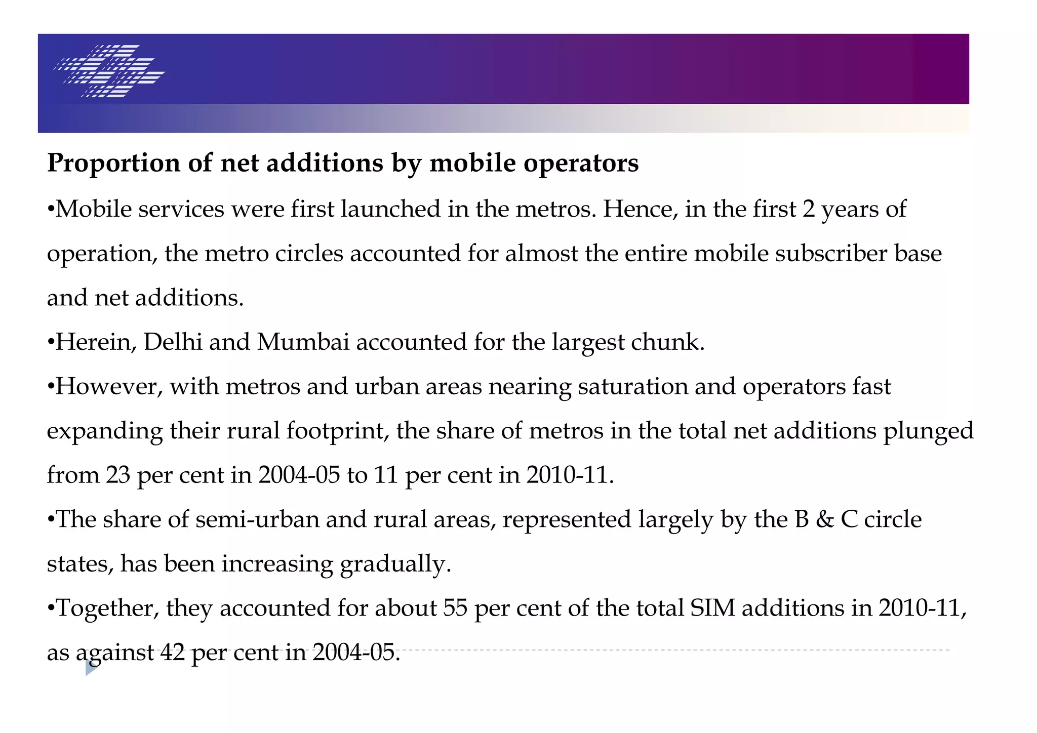 Proportion of net additions by mobile operators
•Mobile services were first launched in the metros. Hence, in the first 2 years of
operation, the metro circles accounted for almost the entire mobile subscriber base
and net additions.
•Herein, Delhi and Mumbai accounted for the largest chunk.
•However, with metros and urban areas nearing saturation and operators fast
expanding their rural footprint, the share of metros in the total net additions plunged
from 23 per cent in 2004-05 to 11 per cent in 2010-11.
•The share of semi-urban and rural areas, represented largely by the B & C circle
states, has been increasing gradually.
•Together, they accounted for about 55 per cent of the total SIM additions in 2010-11,
as against 42 per cent in 2004-05.
 