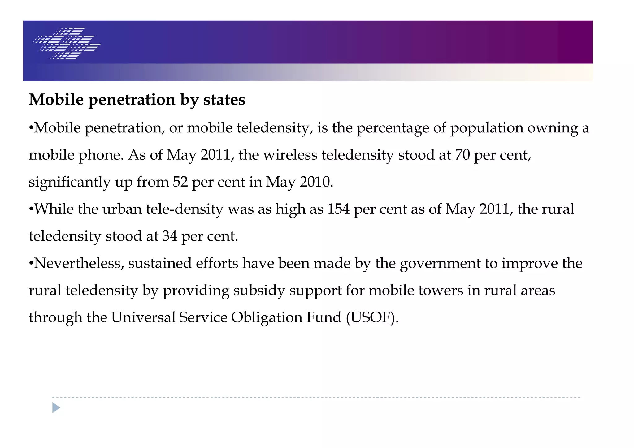 Mobile penetration by states
•Mobile penetration, or mobile teledensity, is the percentage of population owning a
mobile phone. As of May 2011, the wireless teledensity stood at 70 per cent,
significantly up from 52 per cent in May 2010.
•While the urban tele-density was as high as 154 per cent as of May 2011, the rural
teledensity stood at 34 per cent.
•Nevertheless, sustained efforts have been made by the government to improve the
rural teledensity by providing subsidy support for mobile towers in rural areas
through the Universal Service Obligation Fund (USOF).
 