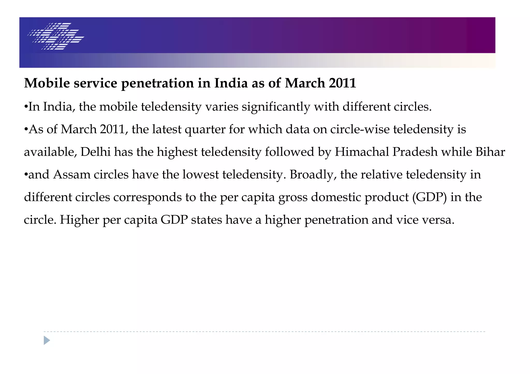 Mobile service penetration in India as of March 2011
•In India, the mobile teledensity varies significantly with different circles.
•As of March 2011, the latest quarter for which data on circle-wise teledensity is
available, Delhi has the highest teledensity followed by Himachal Pradesh while Bihar
•and Assam circles have the lowest teledensity. Broadly, the relative teledensity in
different circles corresponds to the per capita gross domestic product (GDP) in the
circle. Higher per capita GDP states have a higher penetration and vice versa.
 