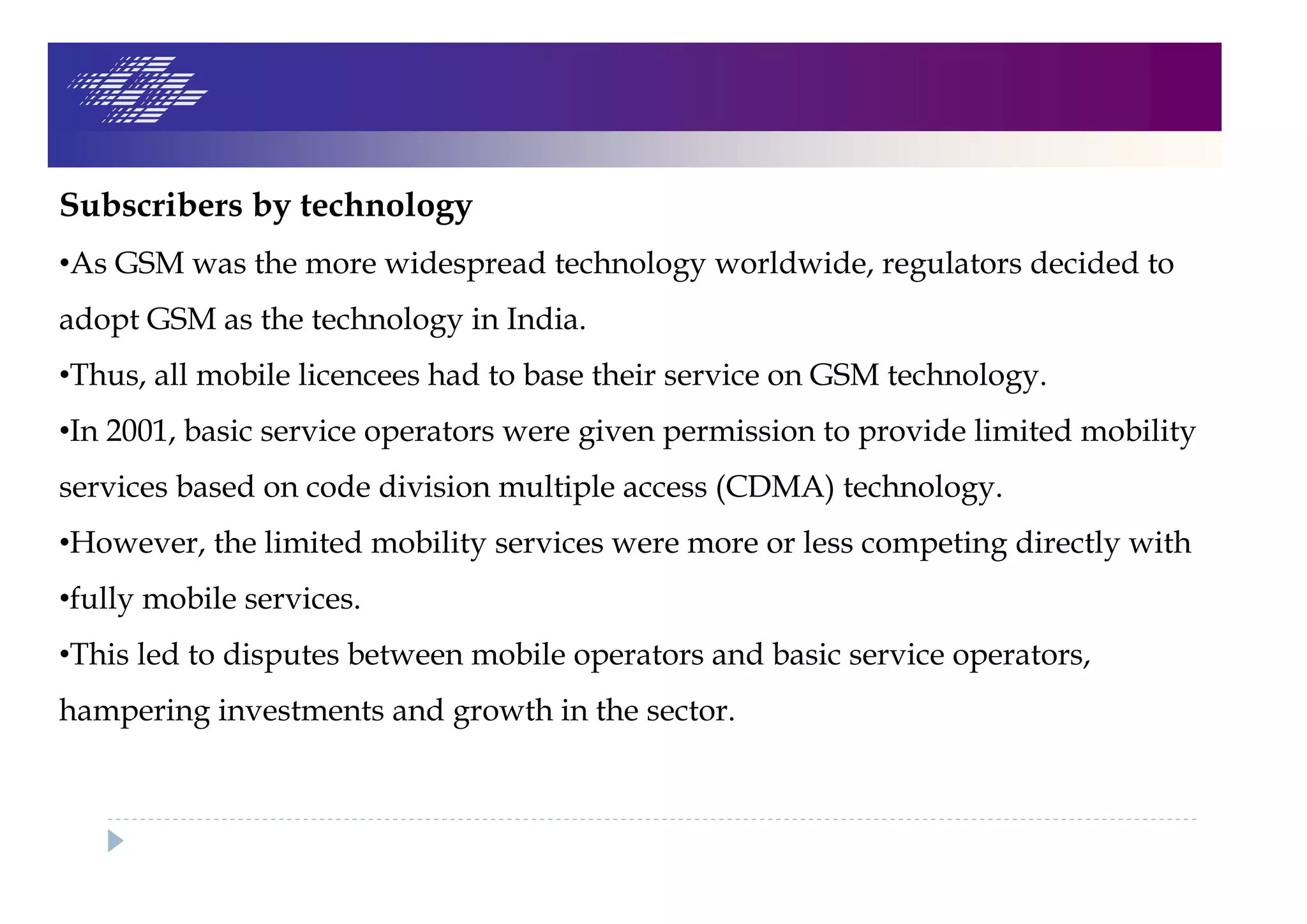 Subscribers by technology
•As GSM was the more widespread technology worldwide, regulators decided to
adopt GSM as the technology in India.
•Thus, all mobile licencees had to base their service on GSM technology.
•In 2001, basic service operators were given permission to provide limited mobility
services based on code division multiple access (CDMA) technology.
•However, the limited mobility services were more or less competing directly with
•fully mobile services.
•This led to disputes between mobile operators and basic service operators,
hampering investments and growth in the sector.
 