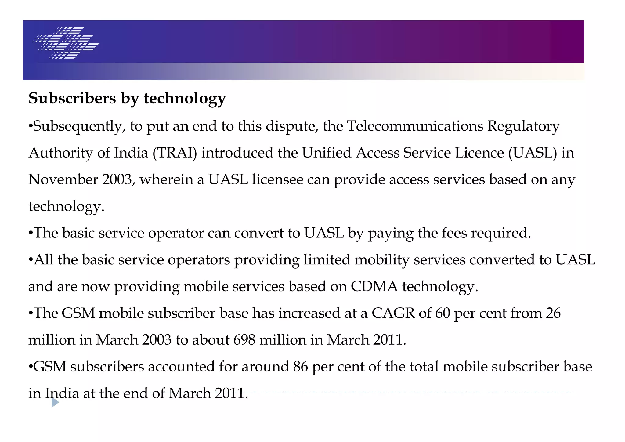 Subscribers by technology
•Subsequently, to put an end to this dispute, the Telecommunications Regulatory
Authority of India (TRAI) introduced the Unified Access Service Licence (UASL) in
November 2003, wherein a UASL licensee can provide access services based on any
technology.
•The basic service operator can convert to UASL by paying the fees required.
•All the basic service operators providing limited mobility services converted to UASL
and are now providing mobile services based on CDMA technology.
•The GSM mobile subscriber base has increased at a CAGR of 60 per cent from 26
million in March 2003 to about 698 million in March 2011.
•GSM subscribers accounted for around 86 per cent of the total mobile subscriber base
in India at the end of March 2011.
 