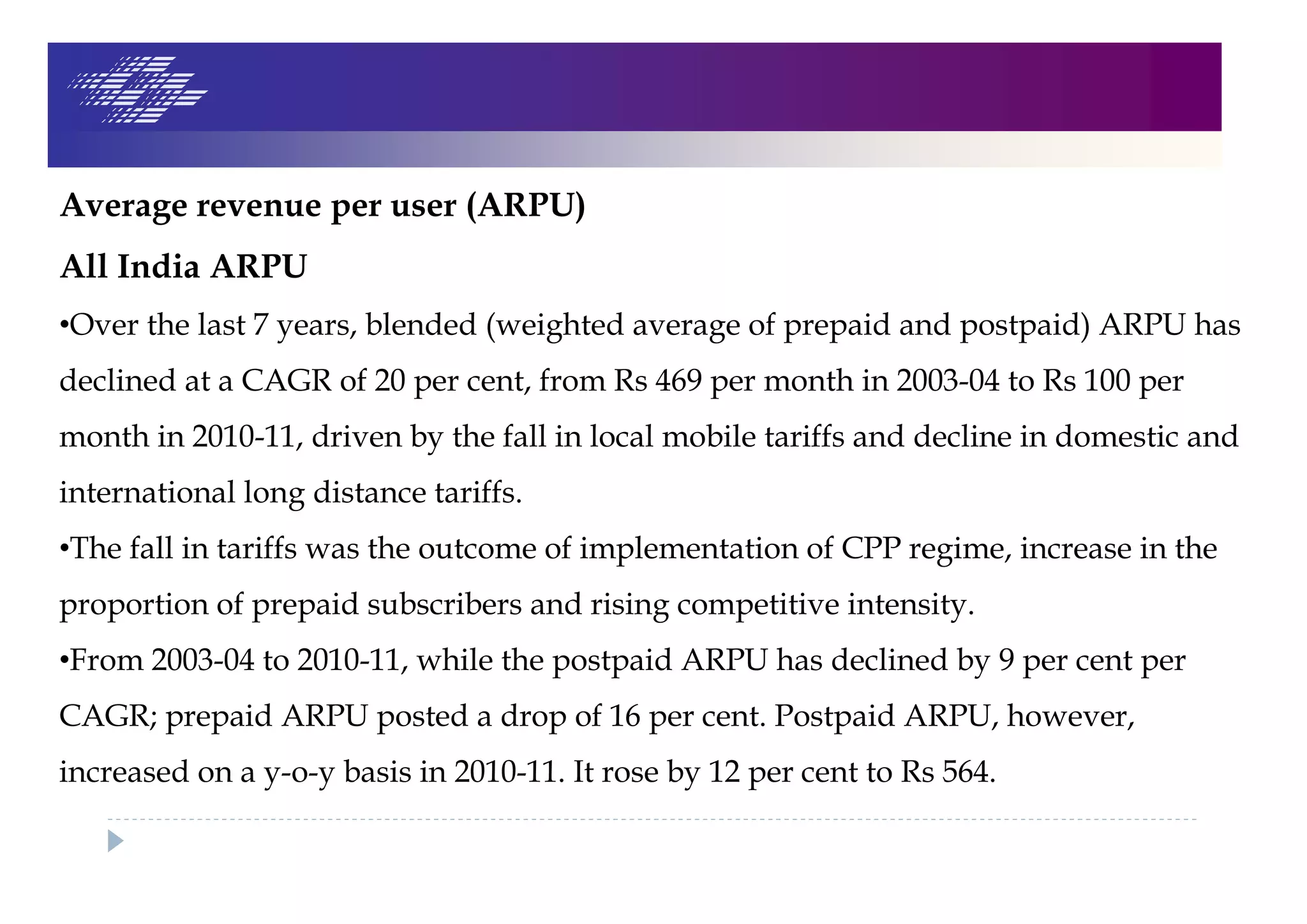 Average revenue per user (ARPU)
All India ARPU
•Over the last 7 years, blended (weighted average of prepaid and postpaid) ARPU has
declined at a CAGR of 20 per cent, from Rs 469 per month in 2003-04 to Rs 100 per
month in 2010-11, driven by the fall in local mobile tariffs and decline in domestic and
international long distance tariffs.
•The fall in tariffs was the outcome of implementation of CPP regime, increase in the
proportion of prepaid subscribers and rising competitive intensity.
•From 2003-04 to 2010-11, while the postpaid ARPU has declined by 9 per cent per
CAGR; prepaid ARPU posted a drop of 16 per cent. Postpaid ARPU, however,
increased on a y-o-y basis in 2010-11. It rose by 12 per cent to Rs 564.
 