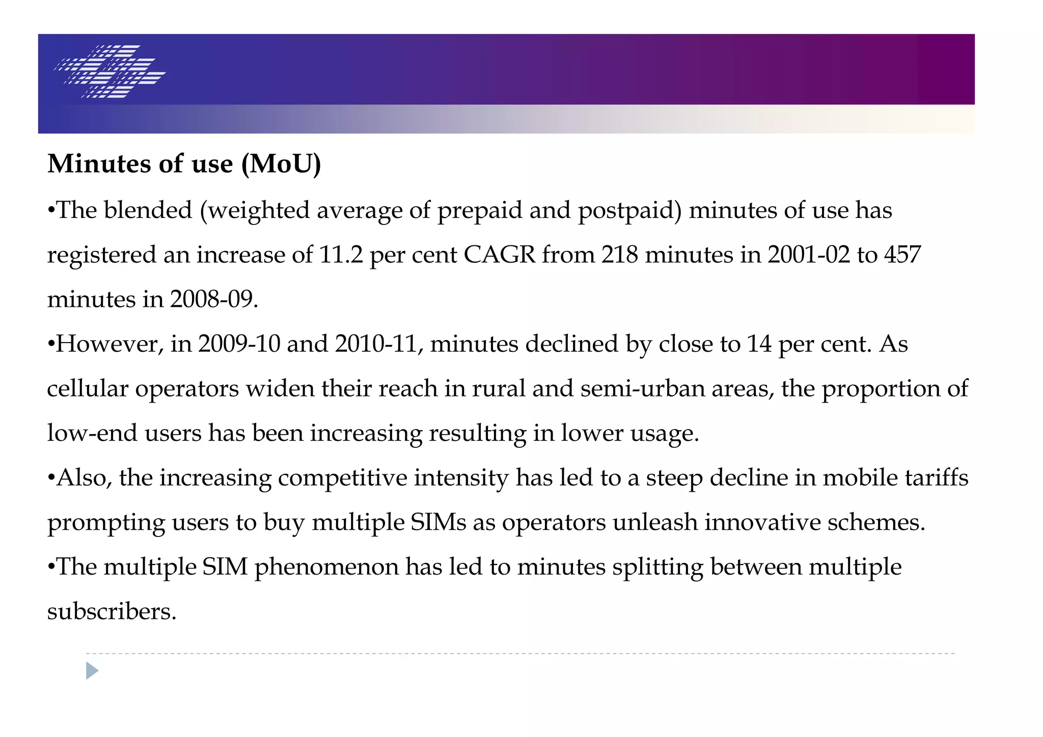 Minutes of use (MoU)
•The blended (weighted average of prepaid and postpaid) minutes of use has
registered an increase of 11.2 per cent CAGR from 218 minutes in 2001-02 to 457
minutes in 2008-09.
•However, in 2009-10 and 2010-11, minutes declined by close to 14 per cent. As
cellular operators widen their reach in rural and semi-urban areas, the proportion of
low-end users has been increasing resulting in lower usage.
•Also, the increasing competitive intensity has led to a steep decline in mobile tariffs
prompting users to buy multiple SIMs as operators unleash innovative schemes.
•The multiple SIM phenomenon has led to minutes splitting between multiple
subscribers.
 