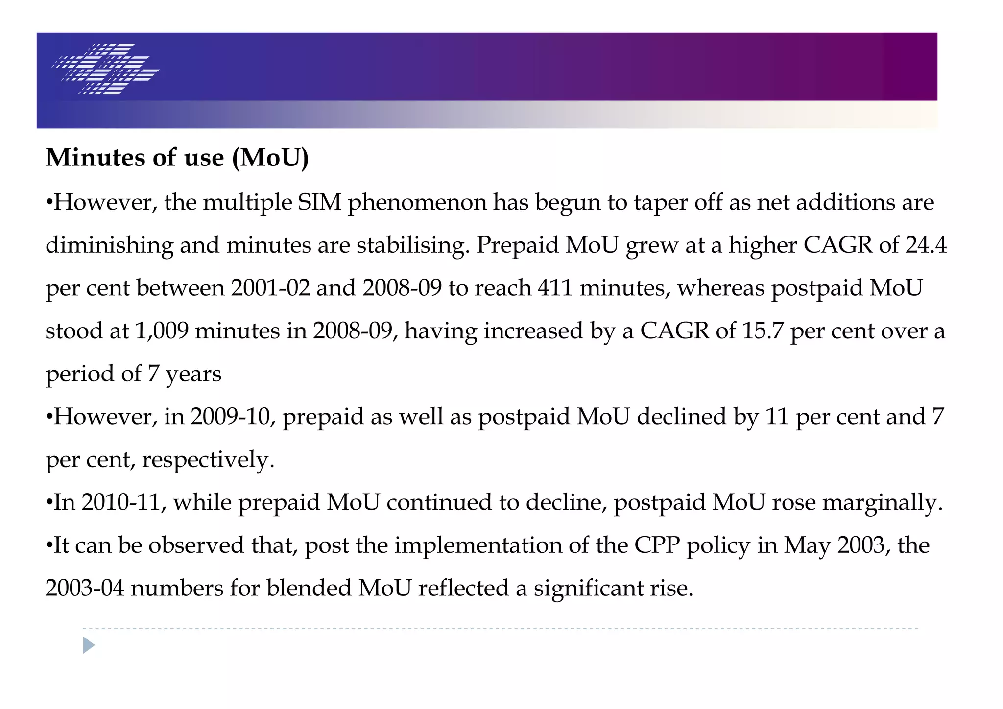 Minutes of use (MoU)
•However, the multiple SIM phenomenon has begun to taper off as net additions are
diminishing and minutes are stabilising. Prepaid MoU grew at a higher CAGR of 24.4
per cent between 2001-02 and 2008-09 to reach 411 minutes, whereas postpaid MoU
stood at 1,009 minutes in 2008-09, having increased by a CAGR of 15.7 per cent over a
period of 7 years
•However, in 2009-10, prepaid as well as postpaid MoU declined by 11 per cent and 7
per cent, respectively.
•In 2010-11, while prepaid MoU continued to decline, postpaid MoU rose marginally.
•It can be observed that, post the implementation of the CPP policy in May 2003, the
2003-04 numbers for blended MoU reflected a significant rise.
 