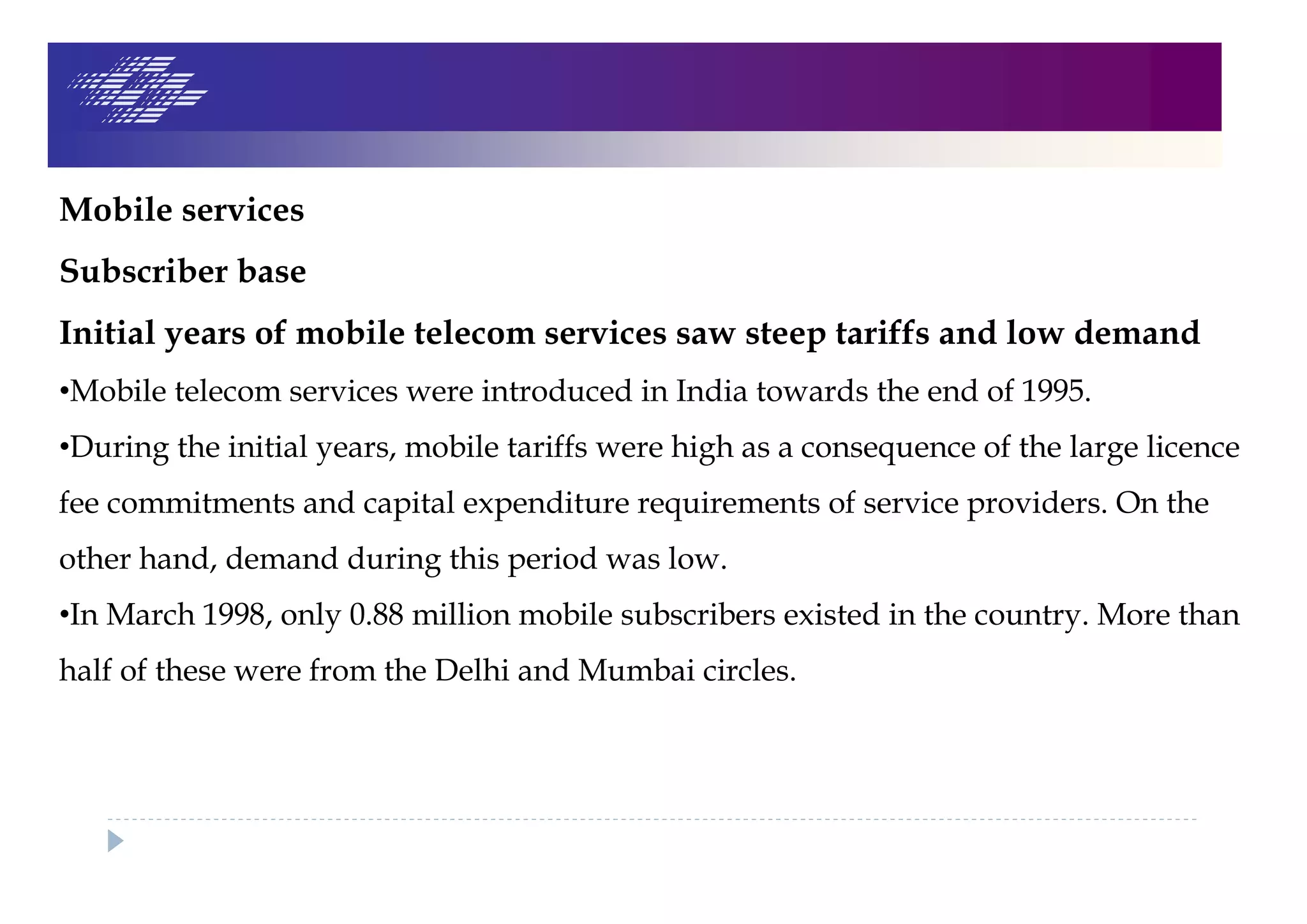 Mobile services
Subscriber base
Initial years of mobile telecom services saw steep tariffs and low demand
•Mobile telecom services were introduced in India towards the end of 1995.
•During the initial years, mobile tariffs were high as a consequence of the large licence
fee commitments and capital expenditure requirements of service providers. On the
other hand, demand during this period was low.
•In March 1998, only 0.88 million mobile subscribers existed in the country. More than
half of these were from the Delhi and Mumbai circles.
 