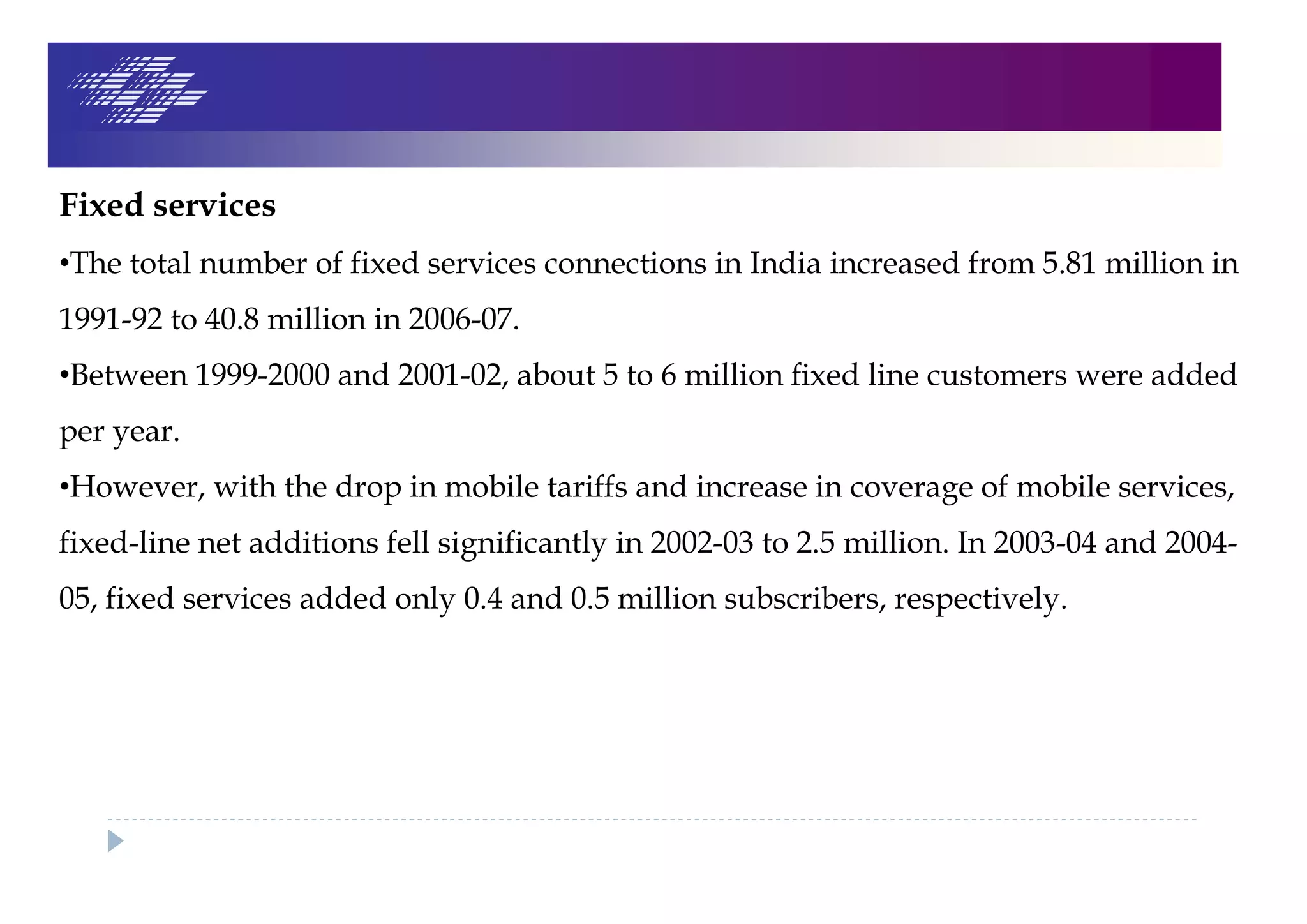 Fixed services
•The total number of fixed services connections in India increased from 5.81 million in
1991-92 to 40.8 million in 2006-07.
•Between 1999-2000 and 2001-02, about 5 to 6 million fixed line customers were added
per year.
•However, with the drop in mobile tariffs and increase in coverage of mobile services,
fixed-line net additions fell significantly in 2002-03 to 2.5 million. In 2003-04 and 2004-
05, fixed services added only 0.4 and 0.5 million subscribers, respectively.
 