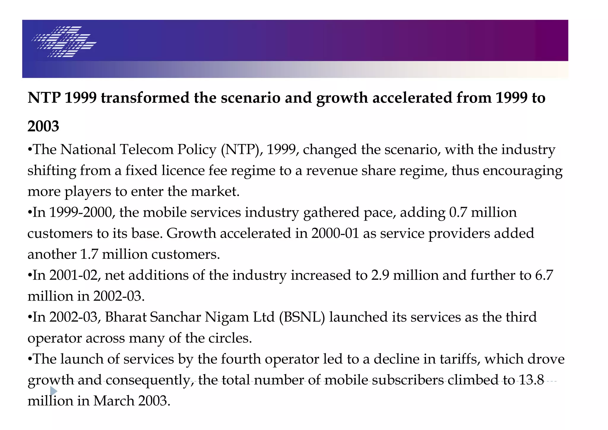 NTP 1999 transformed the scenario and growth accelerated from 1999 to
2003
•The National Telecom Policy (NTP), 1999, changed the scenario, with the industry
shifting from a fixed licence fee regime to a revenue share regime, thus encouraging
more players to enter the market.
•In 1999-2000, the mobile services industry gathered pace, adding 0.7 million
customers to its base. Growth accelerated in 2000-01 as service providers added
another 1.7 million customers.
•In 2001-02, net additions of the industry increased to 2.9 million and further to 6.7
million in 2002-03.
•In 2002-03, Bharat Sanchar Nigam Ltd (BSNL) launched its services as the third
operator across many of the circles.
•The launch of services by the fourth operator led to a decline in tariffs, which drove
growth and consequently, the total number of mobile subscribers climbed to 13.8
million in March 2003.
 