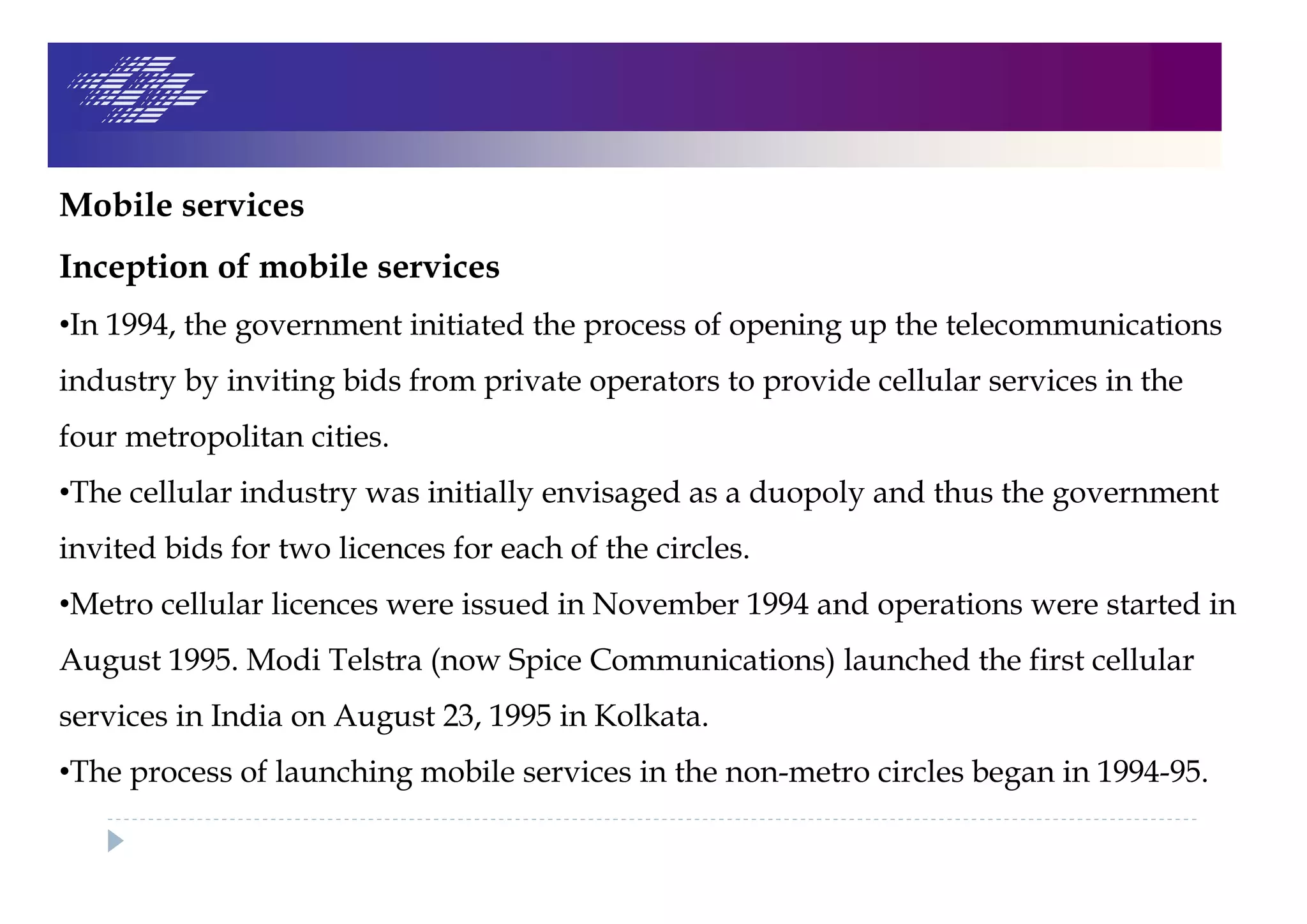 Mobile services
Inception of mobile services
•In 1994, the government initiated the process of opening up the telecommunications
industry by inviting bids from private operators to provide cellular services in the
four metropolitan cities.
•The cellular industry was initially envisaged as a duopoly and thus the government
invited bids for two licences for each of the circles.
•Metro cellular licences were issued in November 1994 and operations were started in
August 1995. Modi Telstra (now Spice Communications) launched the first cellular
services in India on August 23, 1995 in Kolkata.
•The process of launching mobile services in the non-metro circles began in 1994-95.
 
