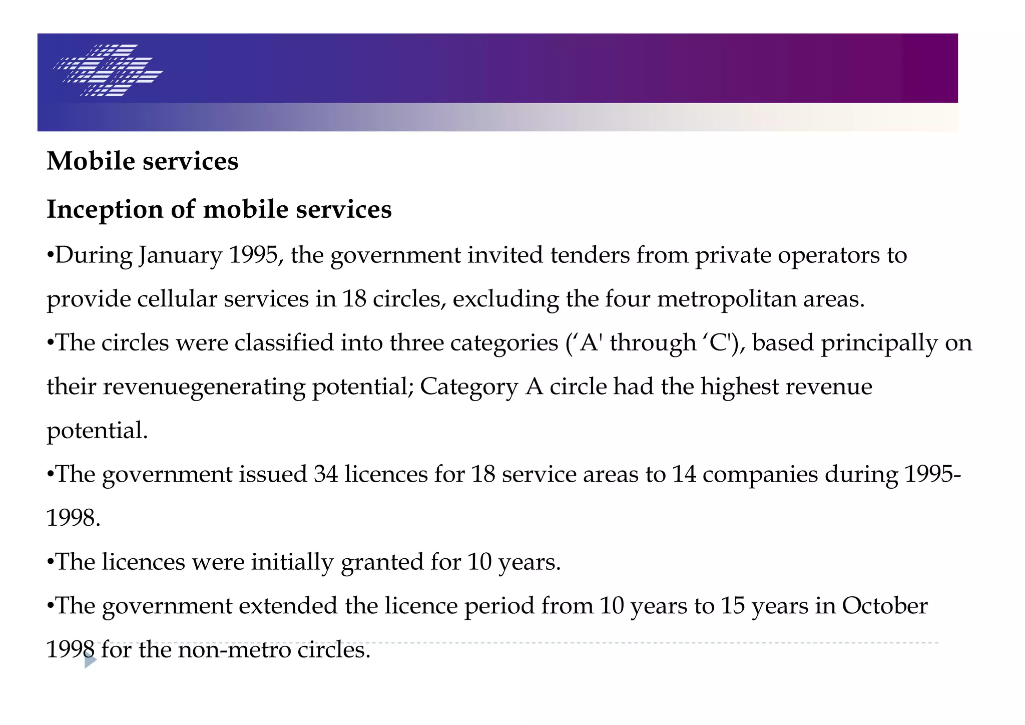 Mobile services
Inception of mobile services
•During January 1995, the government invited tenders from private operators to
provide cellular services in 18 circles, excluding the four metropolitan areas.
•The circles were classified into three categories (‘A' through ‘C'), based principally on
their revenuegenerating potential; Category A circle had the highest revenue
potential.
•The government issued 34 licences for 18 service areas to 14 companies during 1995-
1998.
•The licences were initially granted for 10 years.
•The government extended the licence period from 10 years to 15 years in October
1998 for the non-metro circles.
 
