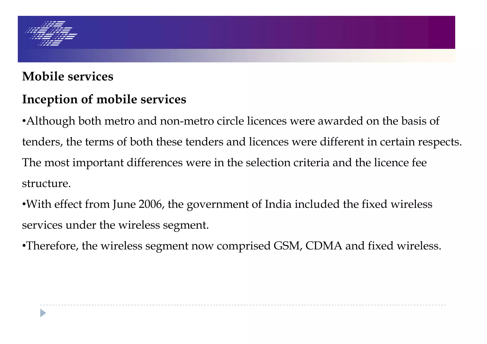Mobile services
Inception of mobile services
•Although both metro and non-metro circle licences were awarded on the basis of
tenders, the terms of both these tenders and licences were different in certain respects.
The most important differences were in the selection criteria and the licence fee
structure.
•With effect from June 2006, the government of India included the fixed wireless
services under the wireless segment.
•Therefore, the wireless segment now comprised GSM, CDMA and fixed wireless.
 