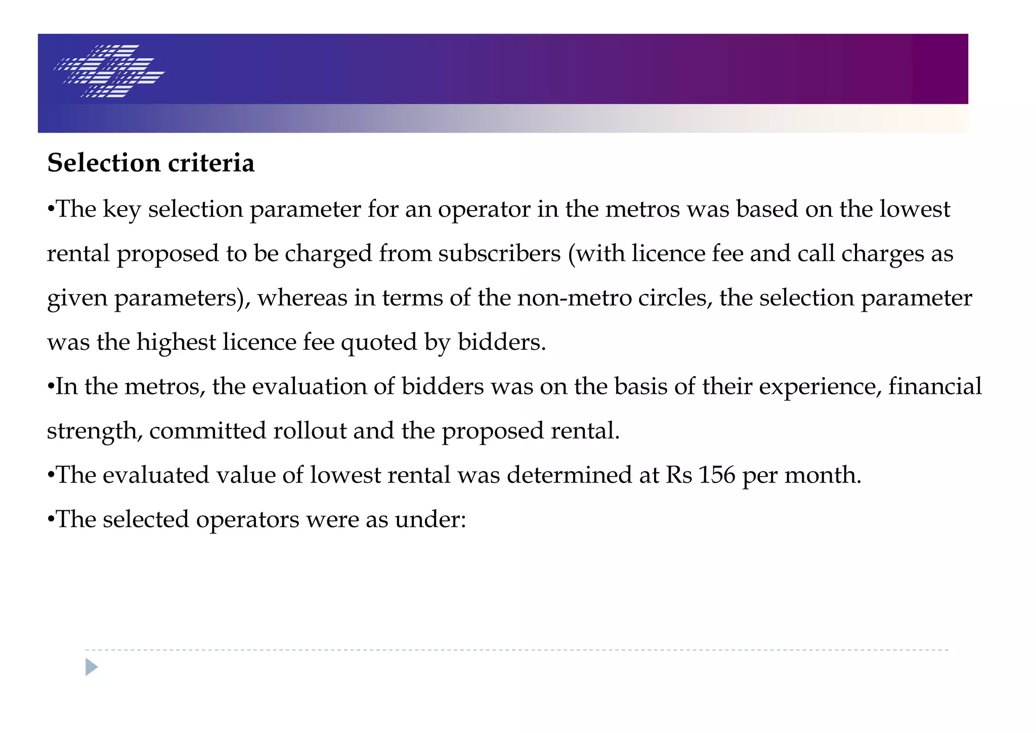 Selection criteria
•The key selection parameter for an operator in the metros was based on the lowest
rental proposed to be charged from subscribers (with licence fee and call charges as
given parameters), whereas in terms of the non-metro circles, the selection parameter
was the highest licence fee quoted by bidders.
•In the metros, the evaluation of bidders was on the basis of their experience, financial
strength, committed rollout and the proposed rental.
•The evaluated value of lowest rental was determined at Rs 156 per month.
•The selected operators were as under:
 