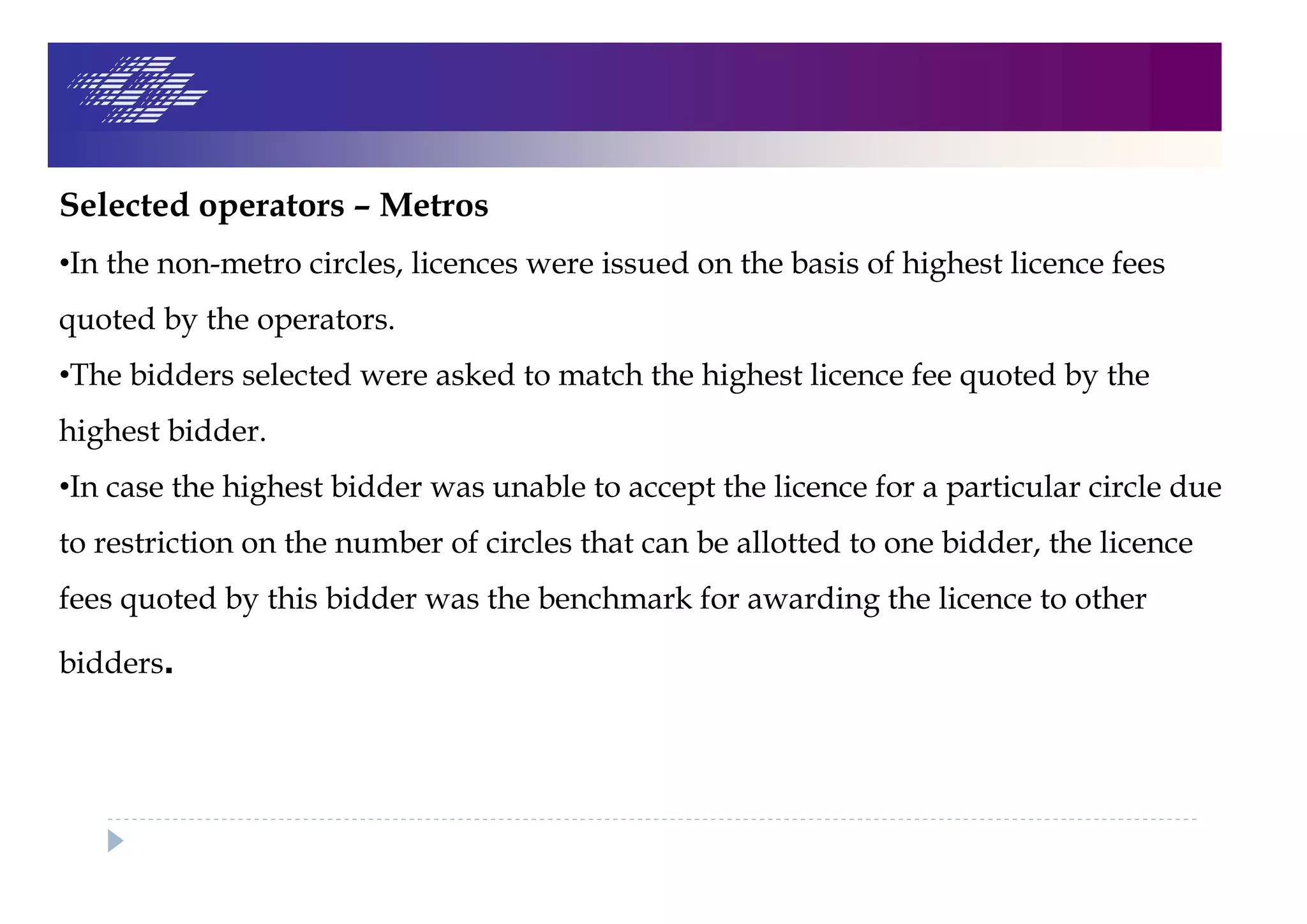 Selected operators – Metros
•In the non-metro circles, licences were issued on the basis of highest licence fees
quoted by the operators.
•The bidders selected were asked to match the highest licence fee quoted by the
highest bidder.
•In case the highest bidder was unable to accept the licence for a particular circle due
to restriction on the number of circles that can be allotted to one bidder, the licence
fees quoted by this bidder was the benchmark for awarding the licence to other
bidders.
 