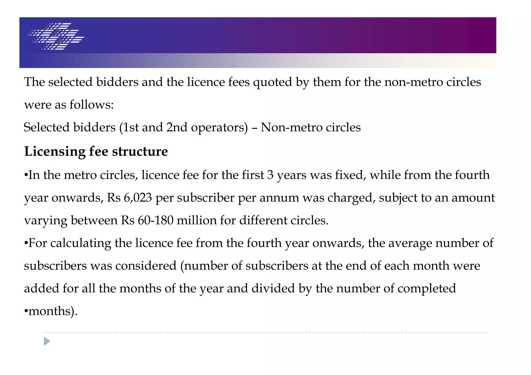 The selected bidders and the licence fees quoted by them for the non-metro circles
were as follows:
Selected bidders (1st and 2nd operators) – Non-metro circles
Licensing fee structure
•In the metro circles, licence fee for the first 3 years was fixed, while from the fourth
year onwards, Rs 6,023 per subscriber per annum was charged, subject to an amount
varying between Rs 60-180 million for different circles.
•For calculating the licence fee from the fourth year onwards, the average number of
subscribers was considered (number of subscribers at the end of each month were
added for all the months of the year and divided by the number of completed
•months).
 
