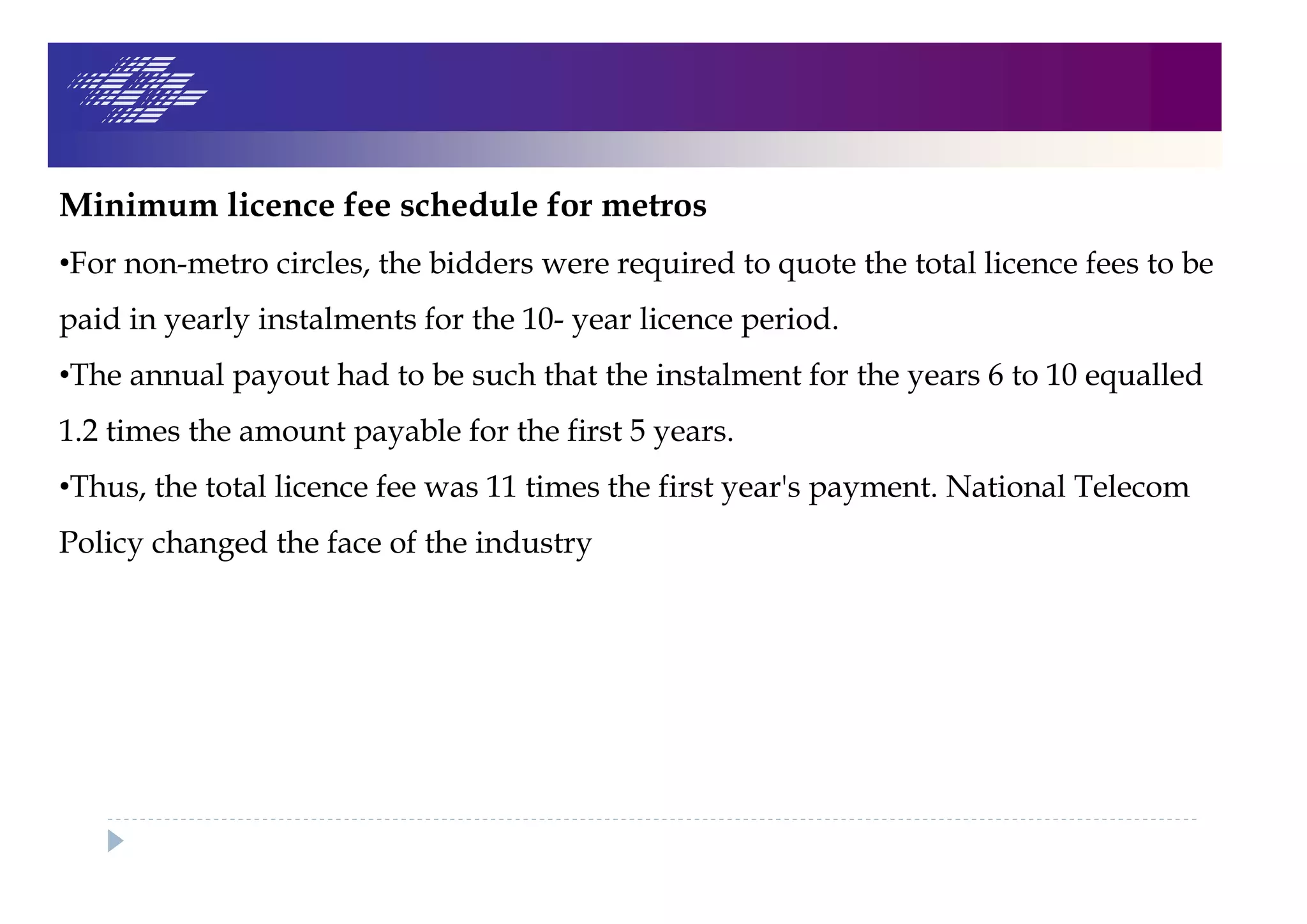 Minimum licence fee schedule for metros
•For non-metro circles, the bidders were required to quote the total licence fees to be
paid in yearly instalments for the 10- year licence period.
•The annual payout had to be such that the instalment for the years 6 to 10 equalled
1.2 times the amount payable for the first 5 years.
•Thus, the total licence fee was 11 times the first year's payment. National Telecom
Policy changed the face of the industry
 