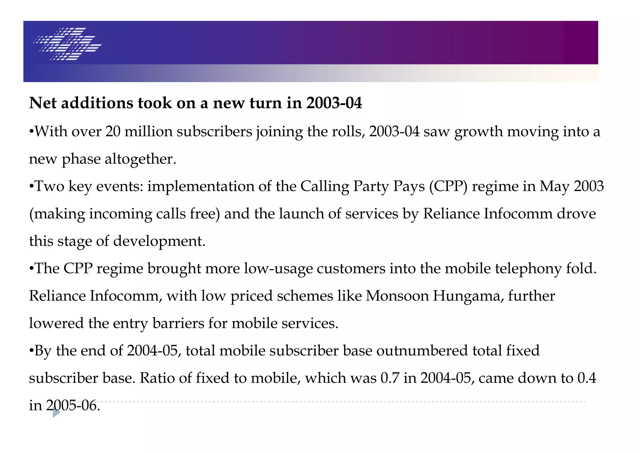 Net additions took on a new turn in 2003-04
•With over 20 million subscribers joining the rolls, 2003-04 saw growth moving into a
new phase altogether.
•Two key events: implementation of the Calling Party Pays (CPP) regime in May 2003
(making incoming calls free) and the launch of services by Reliance Infocomm drove
this stage of development.
•The CPP regime brought more low-usage customers into the mobile telephony fold.
Reliance Infocomm, with low priced schemes like Monsoon Hungama, further
lowered the entry barriers for mobile services.
•By the end of 2004-05, total mobile subscriber base outnumbered total fixed
subscriber base. Ratio of fixed to mobile, which was 0.7 in 2004-05, came down to 0.4
in 2005-06.
 