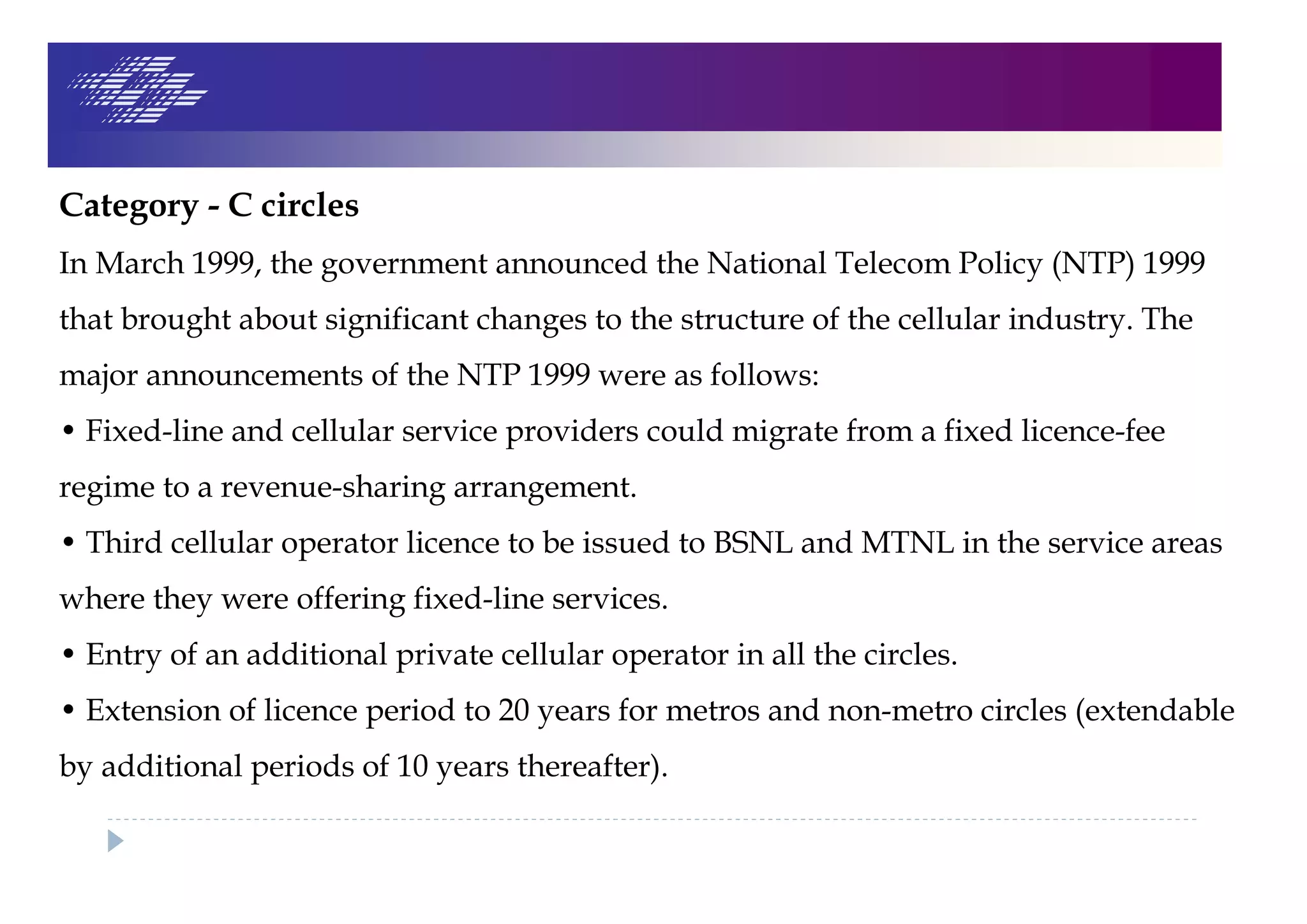 Category - C circles
In March 1999, the government announced the National Telecom Policy (NTP) 1999
that brought about significant changes to the structure of the cellular industry. The
major announcements of the NTP 1999 were as follows:
• Fixed-line and cellular service providers could migrate from a fixed licence-fee
regime to a revenue-sharing arrangement.
• Third cellular operator licence to be issued to BSNL and MTNL in the service areas
where they were offering fixed-line services.
• Entry of an additional private cellular operator in all the circles.
• Extension of licence period to 20 years for metros and non-metro circles (extendable
by additional periods of 10 years thereafter).
 